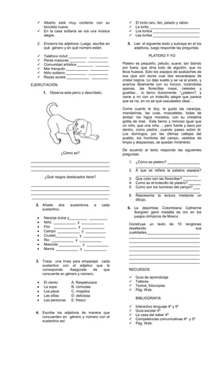  Alberto está muy contento con su
bicicleta nueva
 En la casa solitaria se oía una música
alegre.
2. Encierra los adjetivos. Luego, escribe en
qué género y en qué número están.
 Teléfono móvil _________ _________
 Peras maduras ________ __________
 Comunidad artística ________ _______
 Mar tranquilo ___________ _________
 Niño solitario __________ __________
 Rayas azules ___________ ________
EJERCITACIÓN
1. Observa este perro y descríbelo.
¿Cómo es?
_______________________________________
_______________________________________
_______________________________________
¿Qué rasgos destacados tiene?
_______________________________________
_______________________________________
_______________________________________
______________________________________
2. Añade dos sustantivos a cada
sustantivo.
Naranja dulce y_________ _________
Niño ___________ y ___________
Flor ___________ y ___________
Campo ___________ y __________
Ciudad___________ y ___________
Rio ___________ y ___________
Mascota ___________ y ___________
Mamá ___________ y ___________
3. Traza una línea para emparejar cada
sustantivo con el adjetivo que le
corresponde. Asegúrate de que
concuerde en género y número.
El viento A. Respetuosos
La sopa B. cómodas
Los pisos C. mojados
Las sillas D. deliciosa
Las personas E. fresco
4. Escribe los adjetivos de manera que
concuerden en género y número con el
sustantivo así:
 El lorito raro, feo, pelado y rabón.
 La lorita _________________________
 Los loritos _______________________
 Las loritas _______________________
5. Lee el siguiente texto y subraya en el los
adjetivos, luego responde las preguntas.
PLATERO Y YO
Platero es pequeño, peludo, suave; tan blando
por fuera, que diría todo de algodón, que no
lleva huesos. Solo los espejos de azabaches de
sus ojos son duros cual dos escarabajos de
cristal negros. Lo dejo suelto y se va al prado, y
acaricia tibiamente con su hocico, rozándolas
apenas, las florecillas rosas, celestes y
gualdas… lo llamo dulcemente: “¿platero?, y
viene a mí con un trotecillo alegre que parece
que se ríe, en no sé qué cascabeleo ideal…
Come cuanto le doy, le gusta las naranjas,
mandarinas, las uvas, moscateles, todas de
ámbar: los higos morados, con su cristalina
gotita de miel. Este tierno y mimoso igual que
un niño, que una niña…; pero fuerte y seco por
dentro, como piedra…cuando paseo sobre él.
Los domingos, por las últimas callejas del
pueblo, los hombres del campo, vestidos de
limpio y despacioso, se quedan mirándolo:
De acuerdo al texto responde las siguientes
preguntas.
1. ¿Cómo es platero? ________________
________________________________
2. A que se refiere la palabra espejos?
_______________________________
3. Que color son las florecillas? _________
4. Como es el trotecillo de platero? ______
5. Como son los hombres del campo? ___
________________________________
6. Representa la lectura mediante un
dibujo.
6. La deportista Colombiana Catherine
Ibargüen ganó medalla de oro en los
juegos olímpicos de Moscú.
Construye un texto de 10 renglones
resaltando sus
cualidades.__________________________
___________________________________
___________________________________
___________________________________
___________________________________
___________________________________
___________________________________
___________________________________
RECURSOS
 Guía de aprendizaje
 Talleres
 Textos, fotocopias
 Pág. Web.
BIBLIOGRAFIA
 Interactivo lenguaje 4º y 5º
 Guía escolar 4º
 La casa del saber 4º
 Competencias comunicativas 4º y 5º
 Pág. Web.
 