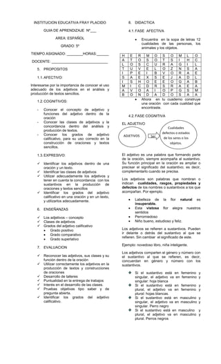 INSTITUCION EDUCATIVA FRAY PLACIDO
GUIA DE APRENDIZAJE Nº___
AREA: ESPAÑOL
GRADO: 5º
TIEMPO ASIGNADO: ________HORAS:______
DOCENTE: ____________________________
5. PROPOSITOS
1.1.AFECTIVO:
Interesarse por la importancia de conocer el uso
adecuado de los adjetivos en el análisis y
producción de textos sencillos.
1.2.COGNITIVOS:
- Conocer el concepto de adjetivo y
funciones del adjetivo dentro de la
oración
- Conocer las clases de adjetivos y la
concordancia dentro del análisis y
producción de textos.
- Conocer los grados de adjetivo
calificativo, para su uso correcto en la
construcción de oraciones y textos
sencillos.
1.3.EXPRESIVO:
 Identificar los adjetivos dentro de una
oración y un texto.
 Identificar las clases de adjetivos
 Utilizar adecuadamente los adjetivos y
tener en cuenta la concordancia con los
sustantivos en la producción de
oraciones y textos sencillos
 Identificar los grados del adjetivo
calificativo en una oración y en un texto,
y utilizarlos adecuadamente.
6. ENSEÑANZAS
 Los adjetivos – concepto
 Clases de adjetivos
 Grados del adjetivo calificativo
Grado positivo
Grado comparativo
Grado superlativo
7. EVALUACION
 Reconocer las adjetivos, sus clases y su
función dentro de la oración
 Utilizar correctamente los adjetivos en la
producción de textos y construcciones
de oraciones
 Desarrollo de talleres
 Puntualidad en la entrega de trabajos
 Interés en el desarrollo de las clases.
 Pruebas objetivas tipo saber y de
pregunta abierta.
 Identificar los grados del adjetivo
calificativo.
8. DIDACTICA
4.1.FASE AFECTIVA
Encuentra en la sopa de letras 12
cualidades de las personas, los
animales y los objetos.
H E R M O S O M L O
A T O S O T S I H C
L O S C U R A G I L
T U V E L O Z N S A
I P E I B V O R A E
S A E X S E J A D L
I S H O E E O G A B
M I C D R S R A E A
A V O A I O P G S M
B O N D A D O S A A
Ahora en tu cuaderno construye
una oración con cada cualidad que
encontraste.
4.2.FASE COGNITIVA
EL ADJETIVO
El adjetivo es una palabra que formando parte
de la oración, siempre acompaña al sustantivo.
Su función principal en la oración es ampliar o
precisar el significado del sustantivo; es decir,
complementarlo cuando se precisa.
Los adjetivos son palabras que nombran o
indican cualidades, rasgos, propiedades y
defectos de los nombres o sustantivos a los que
acompañan. Por ejemplo.
Labelleza de la flor natural es
insuperable.
Esta vistosa flor alegra nuestros
sentidos
Perromiedoso
Niño bueno, estudioso y feliz.
Los adjetivos se refieren a sustantivos. Pueden
ir delante o detrás del sustantivo al que se
refieren. Sin cambiar el significado de este.
Ejemplo: novedoso libro, niña inteligente.
Los adjetivos comparten el género y número con
el sustantivo al que se refieren, es decir,
concuerdan en género y número con los
sustantivos.
Si el sustantivo está en femenino y
singular, el adjetivo va en femenino y
singular: hoja blanca
Si el sustantivo está en femenino y
plural, el adjetivo va en femenino y
plural: hojas blancas.
Si el sustantivo está en masculino y
singular, el adjetivo va en masculino y
singular. Perro negro
Si el sustantivo está en masculino y
plural, el adjetivo va en masculino y
plural. Perros negros
ADJETIVOS
Cualidades
defectos o estados
de los seres o los
objetos.
Ser
 