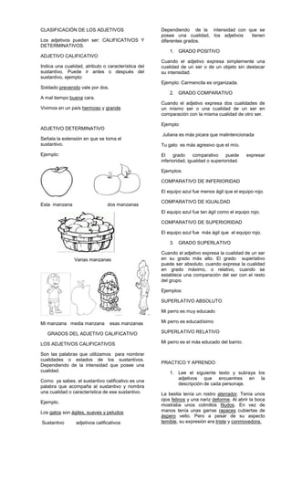 CLASIFICACIÓN DE LOS ADJETIVOS
Los adjetivos pueden ser: CALIFICATIVOS Y
DETERMINATIVOS.
ADJETIVO CALIFICATIVO
Indica una cualidad, atributo o característica del
sustantivo. Puede ir antes o después del
sustantivo, ejemplo:
Soldado prevenido vale por dos.
A mal tiempo buena cara.
Vivimos en un país hermoso y grande
ADJETIVO DETERMINATIVO
Señala la extensión en que se toma el
sustantivo.
Ejemplo:
Esta manzana dos manzanas
Varias manzanas
Mi manzana media manzana esas manzanas
GRADOS DEL ADJETIVO CALIFICATIVO
LOS ADJETIVOS CALIFICATIVOS
Son las palabras que utilizamos para nombrar
cualidades o estados de los sustantivos.
Dependiendo de la intensidad que posee una
cualidad.
Como ya sabes, el sustantivo calificativo es una
palabra que acompaña al sustantivo y nombra
una cualidad o característica de ese sustantivo.
Ejemplo.
Los gatos son ágiles, suaves y peludos
Sustantivo adjetivos calificativos
Dependiendo de la intensidad con que se
posee una cualidad, los adjetivos tienen
diferentes grados.
1. GRADO POSITIVO
Cuando el adjetivo expresa simplemente una
cualidad de un ser o de un objeto sin destacar
su intensidad.
Ejemplo: Carmencita es organizada.
2. GRADO COMPARATIVO
Cuando el adjetivo expresa dos cualidades de
un mismo ser o una cualidad de un ser en
comparación con la misma cualidad de otro ser.
Ejemplo:
Juliana es más picara que malintencionada
Tu gato es más agresivo que el mío.
El grado comparativo puede expresar
inferioridad, igualdad o superioridad.
Ejemplos:
COMPARATIVO DE INFERIORIDAD
El equipo azul fue menos ágil que el equipo rojo.
COMPARATIVO DE IGUALDAD
El equipo azul fue tan ágil como el equipo rojo.
COMPARATIVO DE SUPERIORIDAD
El equipo azul fue más ágil que el equipo rojo.
3. GRADO SUPERLATIVO
Cuando el adjetivo expresa la cualidad de un ser
en su grado más alto. El grado superlativo
puede ser absoluto, cuando expresa la cualidad
en grado máximo, o relativo, cuando se
establece una comparación del ser con el resto
del grupo.
Ejemplos:
SUPERLATIVO ABSOLUTO
Mi perro es muy educado
Mi perro es educadísimo
SUPERLATIVO RELATIVO
Mi perro es el más educado del barrio.
PRACTICO Y APRENDO
1. Lee el siguiente texto y subraya los
adjetivos que encuentres en la
descripción de cada personaje.
La bestia tenía un rostro aterrador. Tenía unos
ojos felinos y una nariz deforme. Al abrir la boca
mostraba unos colmillos filudos. En vez de
manos tenía unas garras rapaces cubiertas de
áspero vello. Pero a pesar de su aspecto
temible, su expresión era triste y conmovedora.
 
