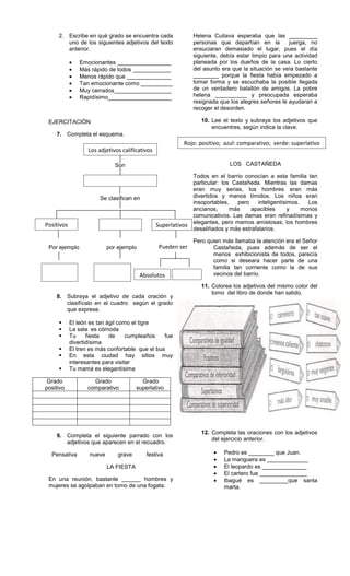 2. Escribe en qué grado se encuentra cada
uno de los siguientes adjetivos del texto
anterior.
Emocionantes _________________
Más rápido de todos ____________
Menos rápido que ______________
Tan emocionante como __________
Muy cerrados__________________
Rapidísimo____________________
EJERCITACIÓN
7. Completa el esquema.
Son
Se clasifican en
Por ejemplo por ejemplo
8. Subraya el adjetivo de cada oración y
clasifícalo en el cuadro según el grado
que exprese.
 El león es tan ágil como el tigre
 La sala es cómoda
 Tu fiesta de cumpleaños fue
divertidísima
 El tren es más confortable que el bus
 En esta ciudad hay sitios muy
interesantes para visitar
 Tu mamá es elegantísima
Grado
positivo
Grado
comparativo
Grado
superlativo
9. Completa el siguiente parrado con los
adjetivos que aparecen en el recuadro.
Pensativa nueve grave festiva
LA FIESTA
En una reunión, bastante ______ hombres y
mujeres se agolpaban en torno de una fogata.
Helena Cuitava esperaba que las _________
personas que departían en la juerga, no
ensuciaran demasiado el lugar, pues el día
siguiente, debía estar limpio para una actividad
planeada por los dueños de la casa. Lo cierto
del asunto era que la situación se veía bastante
________ porque la fiesta había empezado a
tomar forma y se escuchaba la posible llegada
de un verdadero batallón de amigos. La pobre
helena __________ y preocupada esperaba
resignada que los alegres señores le ayudaran a
recoger el desorden.
10. Lee el texto y subraya los adjetivos que
encuentres, según indica la clave.
LOS CASTAÑEDA
Todos en el barrio conocían a esta familia tan
particular: los Castañeda. Mientras las damas
eran muy serias, los hombres eran más
divertidos y menos tímidos. Los niños eran
insoportables, pero inteligentísimos. Los
ancianos, más apacibles y monos
comunicativos. Las damas eran refinadísimas y
elegantes, pero memos amistosas; los hombres
desaliñados y más estrafalarios.
Pero quien más llamaba la atención era el Señor
Castañeda, pues además de ser el
menos exhibicionista de todos, parecía
como si deseara hacer parte de una
familia tan corriente como la de sus
vecinos del barrio.
11. Colorea los adjetivos del mismo color del
tomo del libro de donde han salido.
12. Completa las oraciones con los adjetivos
del ejercicio anterior.
Pedro es ________ que Juan.
La manguera es _____________
El leopardo es ______________
El cartero fue _______________
Ibagué es _________que santa
marta.
Los adjetivos calificativos
Positivos Superlativos
Pueden ser
Absolutos
Rojo: positivo; azul: comparativo; verde: superlativo
 