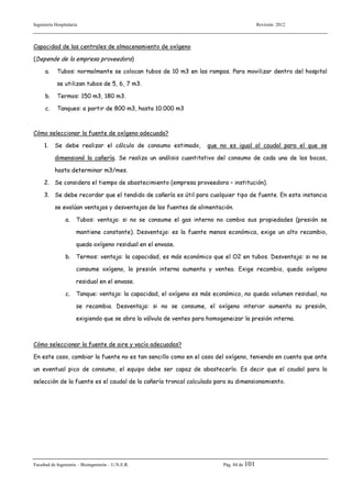 Ingeniería Hospitalaria

Revisión 2012

Capacidad de las centrales de almacenamiento de oxígeno
(Depende de la empresa proveedora)
a.

Tubos: normalmente se colocan tubos de 10 m3 en las rampas. Para movilizar dentro del hospital
se utilizan tubos de 5, 6, 7 m3.

b.

Termos: 150 m3, 180 m3.

c.

Tanques: a partir de 800 m3, hasta 10.000 m3

Cómo seleccionar la fuente de oxígeno adecuada?
1.

Se debe realizar el cálculo de consumo estimado,

que no es igual al caudal para el que se

dimensionó la cañería. Se realiza un análisis cuantitativo del consumo de cada una de las bocas,
hasta determinar m3/mes.
2. Se considera el tiempo de abastecimiento (empresa proveedora – institución).
3. Se debe recordar que el tendido de cañería es útil para cualquier tipo de fuente. En esta instancia
se evalúan ventajas y desventajas de las fuentes de alimentación.
a.

Tubos: ventaja: si no se consume el gas interno no cambia sus propiedades (presión se
mantiene constante). Desventaja: es la fuente menos económica, exige un alto recambio,
queda oxígeno residual en el envase.

b. Termos: ventaja: la capacidad, es más económico que el O2 en tubos. Desventaja: si no se
consume oxígeno, la presión interna aumenta y ventea. Exige recambio, queda oxígeno
residual en el envase.
c.

Tanque: ventaja: la capacidad, el oxígeno es más económico, no queda volumen residual, no
se recambia. Desventaja: si no se consume, el oxígeno interior aumenta su presión,
exigiendo que se abra la válvula de venteo para homogeneizar la presión interna.

Cómo seleccionar la fuente de aire y vacío adecuadas?
En este caso, cambiar la fuente no es tan sencillo como en el caso del oxígeno, teniendo en cuenta que ante
un eventual pico de consumo, el equipo debe ser capaz de abastecerlo. Es decir que el caudal para la
selección de la fuente es el caudal de la cañería troncal calculado para su dimensionamiento.

Facultad de Ingeniería – Bioingeniería – U.N.E.R.

Pág. 84 de 101

 