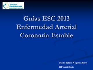 María Teresa Nogales Romo
R2 Cardiología
Guías ESC 2013
Enfermedad Arterial
Coronaria Estable
 