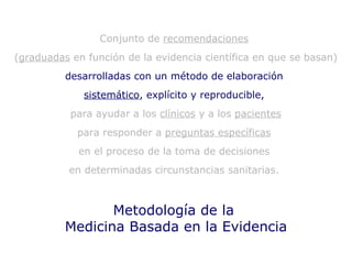 Metodología de la  Medicina Basada en la Evidencia Conjunto de  recomendaciones   ( graduadas  en función de la evidencia científica en que se basan)  desarrolladas con un método de elaboración  sistemático , explícito y reproducible,   para ayudar a los  clínicos  y a los  pacientes para responder a  preguntas específicas   en el proceso de la toma de decisiones  en determinadas circunstancias sanitarias.  