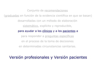 Versión profesionales y Versión pacientes Conjunto de  recomendaciones   ( graduadas  en función de la evidencia científica en que se basan)  desarrolladas con un método de elaboración  sistemático , explícito y reproducible,  para ayudar a los  clínicos  y a los  pacientes  a para responder a  preguntas específicas   en el proceso de la toma de decisiones  en determinadas circunstancias sanitarias.  