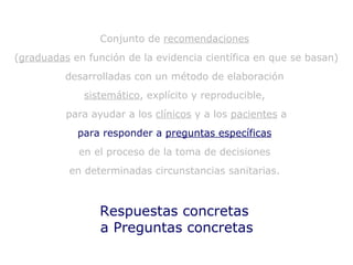 Respuestas concretas  a Preguntas concretas Conjunto de  recomendaciones   ( graduadas  en función de la evidencia científica en que se basan)  desarrolladas con un método de elaboración  sistemático , explícito y reproducible,  para ayudar a los  clínicos  y a los  pacientes  a para responder a  preguntas específicas   en el proceso de la toma de decisiones  en determinadas circunstancias sanitarias.  