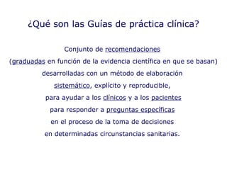 ¿Qué son las Guías de práctica clínica? Conjunto de  recomendaciones   ( graduadas  en función de la evidencia científica en que se basan)  desarrolladas con un método de elaboración  sistemático , explícito y reproducible,  para ayudar a los  clínicos  y a los  pacientes para responder a  preguntas específicas   en el proceso de la toma de decisiones  en determinadas circunstancias sanitarias.  