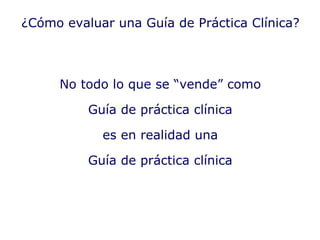 No todo lo que se “vende” como Guía de práctica clínica es en realidad una Guía de práctica clínica ¿Cómo evaluar una Guía de Práctica Clínica? 