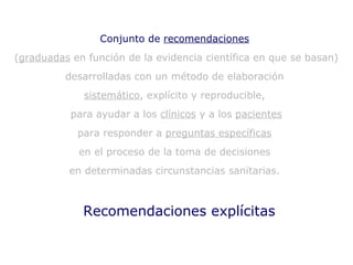 Recomendaciones explícitas Conjunto de  recomendaciones   ( graduadas  en función de la evidencia científica en que se basan)  desarrolladas con un método de elaboración  sistemático , explícito y reproducible,  para ayudar a los  clínicos  y a los  pacientes para responder a  preguntas específicas   en el proceso de la toma de decisiones  en determinadas circunstancias sanitarias.  