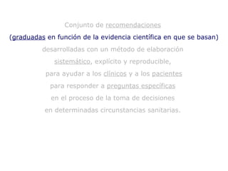 Conjunto de  recomendaciones   ( graduadas  en función de la evidencia científica en que se basan)  desarrolladas con un método de elaboración  sistemático , explícito y reproducible,  para ayudar a los  clínicos  y a los  pacientes para responder a  preguntas específicas   en el proceso de la toma de decisiones  en determinadas circunstancias sanitarias.  