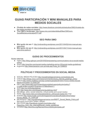 GUIAS PARTICIPACIÓN Y MINI MANUALES PARA
                MEDIOS SOCIALES
   ●   Chuleta de redes sociales: http://www.dosdoce.com/articulo/estudios/3562/chuleta-de-
       las-redes-sociales-en-espana/
   ●   The CMO's landscape: http://www.cmo.com/sites/default/files/CMOcom-
       SocialMediaLandscape2011.pdf


                                   SEO PARA SMO

   ●   Mini guión de seo 1: http://onbranding.wordpress.com/2011/04/02/mini-manual-seo-
       para-smo/
   ●   Mini guion de seo 2: http://onbranding.wordpress.com/2011/04/11/mini-manual-seo-
       para-smo-parte-2/


                          GUÍAS DE PROCEDIMIENTOS
Guías internas
   ● Ogilvy http://blog.ogilvypr.com/2010/02/empowering-communicators-via-a-social-media-
       policy/
   ● Amp3 http://amp3pr.com/social-media-marketing-and-pr-20/social-media-guidelines/
   ● Argentina http://www.lanacion.com.ar/nota.asp?nota_id=1298933


           POLÍTICAS Y PROCEDIMIENTOS EN SOCIAL MEDIA

   ●   SOCIAL MEDIA POLICIES http://socialmediagovernance.com/policies.php
   ●   CISCO http://blogs.cisco.com/news/comments/ciscos_internet_postings_policy
   ●   CISCO http://www.viralblog.com/wp-content/uploads/2010/01/TCCC-Online-Social-
       Media-Principles-12-2009.pdf
   ●   DELL http://www.dell.com/content/topics/global.aspx/policy/en/policy?
       c=us&l=en&s=corp&%7Esection=019&redirect=1
   ●   SCR http://scr.bi/fordguidelines
   ●   IBM http://www.ibm.com/blogs/zz/en/guidelines.html"
   ●   BM (Blogs, wikis, social networks, virtual worlds and social media)
   ●   INTEL http://www.intel.com/sites/sitewide/en_US/social-media.htm Intel
   ●   KODAK http://www.kodak.com/US/images/en/corp/aboutKodak/onlineToday/
       Social_Media_10_7aSP.pdf
   ●   MICROSOFT http://socialmediagovernance.com/MSFT_Social_Media_Policy.pdf
       Microsoft (Guía para Twitter y Blogs)
   ●   REUTERS http://handbook.reuters.com/index.php/
       Reporting_from_the_internet#Social_media_guidelines
   ●   WOMMA http://womma.org/files/womma-smpolicytemplate.pdf
 