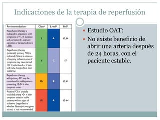 Indicaciones de la terapia de reperfusión
 Estudio OAT:
 No existe beneficio de
abrir una arteria después
de 24 horas, con el
paciente estable.
 