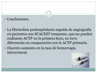  Conclusiones.
 La fibrinolisis prehospitalaria seguida de angiografía
en pacientes con SCACEST temprano, que no pueden
realizarse ACTP en la primera hora, no tuvo
diferencias en comparación con la ACTP primaria.
 Discreto aumento en la tasa de hemorragia
intracraneal.
 
