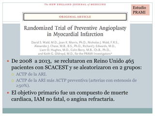 Estudio PRAMI
 De 2008 a 2013, se reclutaron en Reino Unido 465
pacientes con SCACEST y se aleatorizaron en 2 grupos:
 ACTP de la ARI.
 ACTP de la ARI más ACTP preventiva (arterias con estenosis de
≥50%).
 El objetivo primario fue un compuesto de muerte
cardiaca, IAM no fatal, o angina refractaria.
Estudio
PRAMI
 
