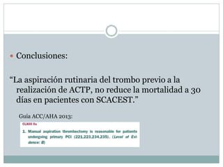  Conclusiones:
“La aspiración rutinaria del trombo previo a la
realización de ACTP, no reduce la mortalidad a 30
días en pacientes con SCACEST.”
Guía ACC/AHA 2013:
 