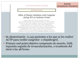  Se aleatorizarón 11,145 pacientes a los que se les realizó
ACTP para recibir cangrelor o clopidrogrel.
 Primary end point:objetivo compuesto de muerte, IAM,
isquemia seguida de revascularización, o trombosis del
stent a las 48 horas.
Estudio
CHAMPION-PHOENIX
 