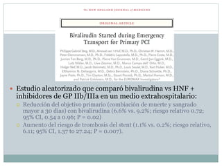  Estudio aleatorizado que comparó bivalirudina vs HNF +
inhibidores de GP IIb/IIIa en un medio extrahospitalario:
 Reducción del objetivo primario (combiación de muerte y sangrado
mayor a 30 días) con bivalirudina (6.6% vs. 9.2%; riesgo relativo 0.72;
95% CI, 0.54 a 0.96; P = 0.02)
 Aumento del riesgo de trombosis del stent (1.1% vs. 0.2%; riesgo relativo,
6.11; 95% CI, 1.37 to 27.24; P = 0.007).
 