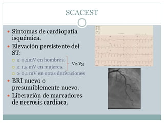SCACEST
 Síntomas de cardiopatía
isquémica.
 Elevación persistente del
ST:
 ≥ 0,2mV en hombres.
 ≥ 1,5 mV en mujeres.
 ≥ 0,1 mV en otras derivaciones
 BRI nuevo o
presumiblemente nuevo.
 Liberación de marcadores
de necrosis cardiaca.
V2-V3
 