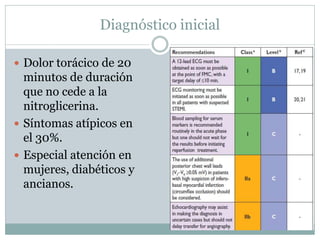 Diagnóstico inicial
 Dolor torácico de 20
minutos de duración
que no cede a la
nitroglicerina.
 Síntomas atípicos en
el 30%.
 Especial atención en
mujeres, diabéticos y
ancianos.
 