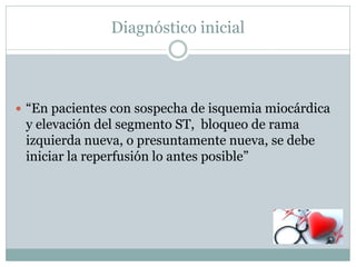 Diagnóstico inicial
 “En pacientes con sospecha de isquemia miocárdica
y elevación del segmento ST, bloqueo de rama
izquierda nueva, o presuntamente nueva, se debe
iniciar la reperfusión lo antes posible”
 