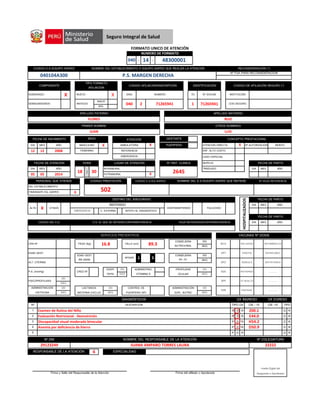 - -
P D R D R
P D R D R
P D R D R
P D R D R
P D R D R
040104A300 P.S. MARGEN DERECHA
Nº FUA PARA RECONSIDERACIÓN
040
CODIGO E.S./EQUIPO AISPED NOMBRE DEL ESTABLECIMIENTO O EQUIPO AISPED QUE REALIZA LA ATENCIÓN RECONSIDERACIÓN (*)
FORMATO UNICO DE ATENCIÓN
COMPONENTE
TIPO FORMATO
AFILIACION
SUBSIDIADO X
INSCR
SEMISUBSIDIADO ANTIGUO
IDENTIFICACIÓN CODIGO DE AFILIACIÓN SEGURO (*)
DISA NUMERO
040 2 71265941
TD
NUMERO DE FORMATO
14 48300001
CODIGO AFILIACIÓN/INSCRIPCIÓN
Nº DOCUM
APELLIDO PATERNO APELLIDO MATERNO
FLORES RUIZ
1 71265941
INSTITUCIÓN
COD SEGURO
X
AFIL
NUEVO
ENF. ALTO COSTO
FECHA DE NACIMIENTO ATENCIÓN CONCEPTO PRESTACIONAL
ATENCIÓN DIRECTA X Nª AUTORIZACION MONTO
REFERENCIA12 12 2008 FEMENINO
PRIMER NOMBRE OTROS NOMBRES
JUAN LUIS
DIA MES AÑO AMBULATORIA X
GESTANTE
PUERPERA
SEXO
MASCULINO X
CASO ESPECIAL
LUGAR DE ATENCIÓN
X
Nº HIST. CLINICA
05 05 2014
FECHA DE ATENCIÓN
DIA MES AÑO
SEPELIO
TRASLADO
EMERGENCIA
Nº HOJA REFERENCIANOMBRE DEL E.S./EQUIPO AISPED QUE REFIERE
2645
INTRAMURAL
EXTRAMURAL
HORA
18 30:
FECHA DE PARTO
DIA MES AÑO
CODIGO E.S./EQ AISPEDCODIGO PRESTACIÓN
S02
PERSONAL QUE ATIENDE
X
DEL ESTABLECIMIENTO
ITINERANTE EQ. AISPED
HOJA REFERENCIA/CONTRAREFERENCIAE.S. AL QUE SE REFIERE/CONTRAREFERENCIA
REFERIDO
X
DESTINO DEL ASEGURADO
EMERGENCIA
ALTA CITADO
C. EXTERNA APOYO AL DIAGNOSTICO
CONTRAREFERIDO FALLECIDO
SERVICIOS PREVENTIVOS VACUNAS Nº DOSIS
(SI)
(NO)
CONSEJERIA
DIA MES AÑO
HOSPITALIZADOS
FECHA DE PARTO
DIA MES AÑO
FECHA DE PARTO
CODIGO DEL E.S.
NUTRICIONAL
PSICOPROFILAXIS
ADMINISTRACION
OXITOCINA
(SI)
(NO)
(SI)
PESO (Kg) 16.8 TALLA (cm) 89.3
ALT. UTERINA
P.A. (mm/Hg)
CPN Nº
EDAD GEST.
1 5
CONSEJERIA
(SI)
(NO)
SUPL. NUTRIC (NO)
CRED Nº
LACTANCIA
MATERNA EXCLUS
(SI)
(NO)
PROFILAXIS (SI)
OCULAR (NO)
(SI)
PP. FF. (NO)
PAROTID ANTINEUMOC
(NO)
EDAD GEST
RN (SEM)
APGAR
EDDP/
TEPSI
CONTROL DE
PUERPERIO (Nº)
ADMINISTRAC
VITAMINA K
ADMINISTRACIÓN (SI)
BCG INFLUENZA ANTIAMARILICA
ROTAVIRUS ……….
APO RUBEOLA ANTITETANICA
DPT
ASA
HVB PENTAVAL ………..
SPR DT ADULTO …………
DX INGRESODIAGNÓSTICOS
Nº DESCRIPCIÓN
1 Examen de Rutina del Niño
CIE -10
DX EGRESO
TIPOCIE - 10TIPO DX
Anemia por deficiencia de hierro D50.9
Z00.1
2 Evaluación Nutricional - Desnutrición E44.0
Firma y Sello del Responsable de la Atención Firma del afiliado o Apoderado
Huella Digital del
Asegurado o Apoderado
29123249 JUANA AMPARO TORRES LAURA 22222
RESPONSABLE DE LA ATENCIÓN 6 ESPECIALIDAD
5
Nº DNI NOMBRE DEL RESPONSABLE DE LA ATENCIÓN Nº COLEGIATURA
3 Discapacidad visual moderada binocular H54.2
4
Seguro Integral de Salud
 