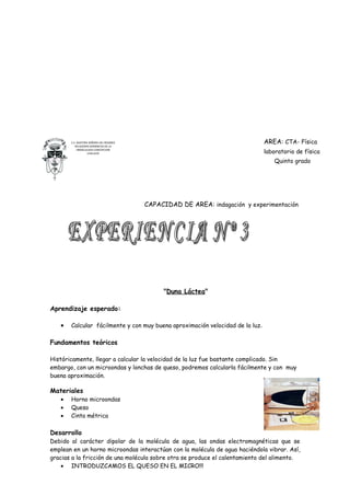 C.E. NUESTRA SEÑORA DEL ROSARIO                                         AREA: CTA- Física
          RELIGIOSAS DOMINICAS DE LA
            INMACULADA CONCEPCION
                   CHICLAYO                                                    laboratorio de física
                                                                                  Quinto grado




                                         CAPACIDAD DE AREA: indagación y experimentación




                                              "Duna Láctea"

Aprendizaje esperado:

   •   Calcular fácilmente y con muy buena aproximación velocidad de la luz.

Fundamentos teóricos

Históricamente, llegar a calcular la velocidad de la luz fue bastante complicado. Sin
embargo, con un microondas y lonchas de queso, podremos calcularla fácilmente y con muy
buena aproximación.

Materiales
   •   Horno microondas
   •   Queso
   •   Cinta métrica

Desarrollo
Debido al carácter dipolar de la molécula de agua, las ondas electromagnéticas que se
emplean en un horno microondas interactúan con la molécula de agua haciéndola vibrar. Así,
gracias a la fricción de una molécula sobre otra se produce el calentamiento del alimento.
    • INTRODUZCAMOS EL QUESO EN EL MICRO!!!
 
