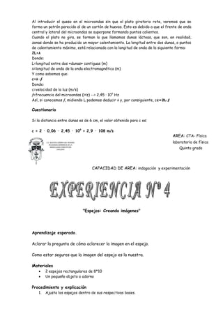 Al introducir el queso en el microondas sin que el plato giratorio rote, veremos que se
forma un patrón parecido al de un cartón de huevos. Esto es debido a que el frente de onda
central y lateral del microondas se superpone formando puntos calientes.
Cuando el plato no gira, se forman lo que llamamos dunas lácteas, que son, en realidad,
zonas donde se ha producido un mayor calentamiento. La longitud entre dos dunas, o puntos
de calentamiento máximo, está relacionada con la longitud de onda de la siguiente forma:
2L=λ
Donde:
L=longitud entre dos «dunas» contiguas (m)
λ=longitud de onda de la onda electromagnética (m)
Y como sabemos que:
c=λ·ƒ
Donde:
c=velocidad de la luz (m/s)
ƒ=frecuencia del microondas (Hz) --> 2,45 · 109 Hz
Así, si conocemos ƒ, midiendo L podemos deducir λ y, por consiguiente, cc=2L·ƒ

Cuestionario

Si la distancia entre dunas es de 6 cm, el valor obtenido para c es:

c = 2 · 0,06 · 2,45 · 109 = 2,9 · 108 m/s
                                                                                    AREA: CTA- Física
        C.E. NUESTRA SEÑORA DEL ROSARIO                                             laboratorio de física
           RELIGIOSAS DOMINICAS DE LA
             INMACULADA CONCEPCION
                    CHICLAYO                                                           Quinto grado




                                              CAPACIDAD DE AREA: indagación y experimentación




                                          "Espejos: Creando imágenes"




Aprendizaje esperado.

Aclarar la pregunta de cómo aclarecer la imagen en el espejo.

Como estar seguros que la imagen del espejo es la nuestra.

Materiales
   •    2 espejos rectangulares de 8*10
   •    Un pequeño objeto o adorno

Procedimiento y explicación
   1.   Ajusta los espejos dentro de sus respectivas bases.
 