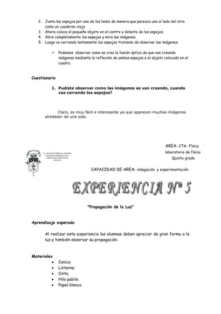2. Junta los espejos por uno de los lados de manera que parezca uno al lado del otro
      como un cuaderno viejo.
   3. Ahora coloca el pequeño objeto en el centro y delante de los espejos.
   4. Abre completamente los espejos y mira las imágenes.
   5. Luego ve cerrando lentamente los espejos tratando de observar las imágenes.

                    Podemos observar como se crea la ilusión óptica de que van creando
                     imágenes mediante la reflexión de ambos espejos o el objeto colocado en el
                     cuadro.



Cuestionario

              1. Pudiste observar como las imágenes se van creando, cuando
                 vas cerrando los espejos?




             Claro, es muy fácil e interesante ya que aparecen muchas imágenes
      alrededor de una sola.




                                                                                 AREA: CTA- Física
     C.E. NUESTRA SEÑORA DEL ROSARIO                                             laboratorio de física
        RELIGIOSAS DOMINICAS DE LA
          INMACULADA CONCEPCION
                 CHICLAYO
                                                                                     Quinto grado


                                        CAPACIDAD DE AREA: indagación y experimentación




                                       "Propagación de la Luz"


Aprendizaje esperado

      Al realizar esta experiencia las alumnas deben apreciar de gran forma a la
      luz y también observar su propagación.



Materiales
          •          Canica
          •          Linterna
          •          Cinta
          •          Hilo pabilo
          •          Papel blanco
 