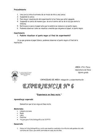 Procedimiento

   1. Una con la cinta el extremo de un trozo de hilo a una canica
   2. Suspenda la canica
   3. Para mejor visualización del experimento la luz tiene que estar apagada.
   4. Suspendo la canica de manera que de en el centro del as de la luz que emite la
      linterna.
   5. Retira poco a poco el papel asta que la sombra se reduzca a un punto negro.
   6. Podemos observar como se visualiza a medida que alejamos el papel, el punto negro.

Cuestionario
   1. Pudiste visualizar el punto negro al final de experimento?

    Si ya que grasias al papel blanco, podemos observar el punto negro al final de la
habitación.




                                                                                          AREA: CTA- Física
                                                                                          laboratorio de física
        C.E. NUESTRA SEÑORA DEL ROSARIO
           RELIGIOSAS DOMINICAS DE LA
                                                                                              Quinto grado
             INMACULADA CONCEPCION
                    CHICLAYO




                                              CAPACIDAD DE AREA: indagación y experimentación




                                          "Experiencia en línea recta "

Aprendizaje esperado

         Demostrar que la luz viaja en línea recta.

Materiales
   •     Lámpara de mano
   •     Regla
   •     Lápiz
   •     Plastilina
   •     Tarjeta para ficha bibliográfica de 12.5*7.5


Desarrollo

   1.    Coloca la ficha bibliográfica y carta una muestra cuadrada a la orilla de cada pedazo de cada
         cartulina de 2.5cm, que estén centradas en cada una de ellas.
 