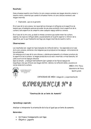 Resultado:

Como situamos nuestra cara frente a la cara conexa veremos una imagen derecha y menor a
nuestro rostro, mientras que cuando la situamos frente a la cara cóncava veremos a una
imagen invertida.

      Explicando….que es un gerundio

En el caso de la cara conexa, los rayos ópticos divergen al reflejarse en la superficie de
manera que virtualmente parecen proceder de una zona existente tras la superficie de la
cuchara; esta superficie se comporta como cualquier espejo esférico convexo.

En el caso de la otra cara, ya dada la intensa curvatura que suelen tener las cuchara
soperas, los rayos se reflejan doble y sucesivamente en la parte superior e inferior de la
superficie, por lo que finalmente nos llega una imagen invertida de nuestro rostro.

Observaciones:

Los resultados son -según los tipos manuales de reflexión óptica – los esperados en el caso
de la cara convexa, similares a las imágenes que se producen en los espejos retrovisores de
los automóviles.
Sin embargo en el caso de la cara cóncava- y debida precisamente a la intensa curvatura de
la superficie de la cuchara- la imagen producida no es real e invertida o virtual derecha, tal
como ocurre en los espejos cóncavos
Que se estudia y manejan habitualmente (por ejemplo en los típicos espejos de
maquillaje), sino que ofrecen una imagen distinta debido a la reflexión doble y sucesiva en
varias zonas de la cuchara.
                                                                                  AREA: CTA- Física
                                                                                  laboratorio de física
         C.E. NUESTRA SEÑORA DEL ROSARIO
            RELIGIOSAS DOMINICAS DE LA
              INMACULADA CONCEPCION
                                                                                     Quinto grado
                     CHICLAYO




                                             CAPACIDAD DE AREA: indagación y experimentación




                                    "Construcción de un lente de Aumento"




Aprendizaje esperado:

Analizar e interpretar la orientación de la luz al igual que un lente de aumento.

Materiales:

   •   Un frasco transparente con tapa
   •   Objeto o juguete
 