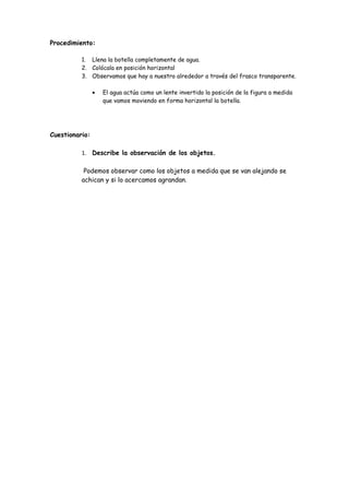 Procedimiento:

          1. Llena la botella completamente de agua.
          2. Colócala en posición horizontal
          3. Observamos que hay a nuestro alrededor a través del frasco transparente.

                •   El agua actúa como un lente invertido la posición de la figura a medida
                    que vamos moviendo en forma horizontal la botella.




Cuestionario:

          1. Describe la observación de los objetos.

           Podemos observar como los objetos a medida que se van alejando se
          achican y si lo acercamos agrandan.
 