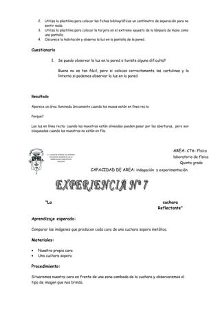 2.    Utiliza la plastilina para colocar las fichas bibliográficas un centímetro de separación para no
          sentir nada.
    3.    Utiliza la plastilina para colocar la tarjeta en el extremo opuesto de la lámpara de mano como
          una pantalla.
    4.    Oscurece la habitación y observa la luz en la pantalla de la pared.


Cuestionario

               1.      Se puedo observar la luz en la pared o tuviste alguna dificulta?

                       Bueno no es tan fácil, pero si colocas correctamente las cartulinas y la
                       linterna si podemos observar la luz en la pared




Resultado

Aparece un área iluminada únicamente cuando las musas están en línea recta

Porque?

Las luz en línea recta: cuando las muestras están alineadas pueden pasar por las aberturas, pero son
bloqueadas cuando las muestras no están en fila.




                                                                                               AREA: CTA- Física
           C.E. NUESTRA SEÑORA DEL ROSARIO
              RELIGIOSAS DOMINICAS DE LA
                INMACULADA CONCEPCION
                                                                                               laboratorio de física
                                                                                                    Quinto grado
                       CHICLAYO



                                             CAPACIDAD DE AREA: indagación y experimentación




          "La                                                                          cuchara
                                                                                     Reflectante"

Aprendizaje esperado:

Comparar las imágenes que producen cada cara de una cuchara sopera metálica.

Materiales:

•   Nuestra propia cara
•   Una cuchara sopera

Procedimiento:

Situaremos nuestra cara en frente de una zona cambada de la cuchara y observaremos el
tipo de imagen que nos brinda.
 