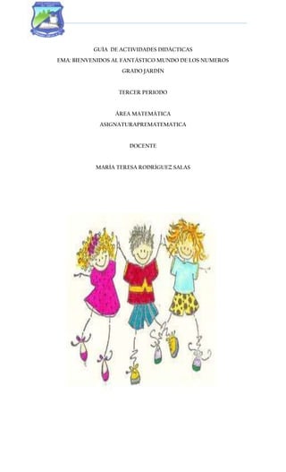 GUÍA DE ACTIVIDADES DIDÁCTICAS
EMA: BIENVENIDOS AL FANTÁSTICO MUNDO DE LOS NUMEROS
GRADO JARDÍN
TERCER PERIODO
ÁREA MATEMÁTICA
ASIGNATURAPREMATEMATICA
DOCENTE
MARÍA TERESA RODRÍGUEZ SALAS
 