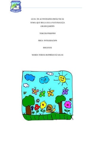 GUÍA DE ACTIVIDADES DIDÁCTICAS
TEMA: QUE BELLA ES LA NATURALEZA
GRADO JARDÍN
TERCER PERIODO
ÁREA INTEGRACION
DOCENTE
MARÍA TERESA RODRÍGUEZ SALAS
 