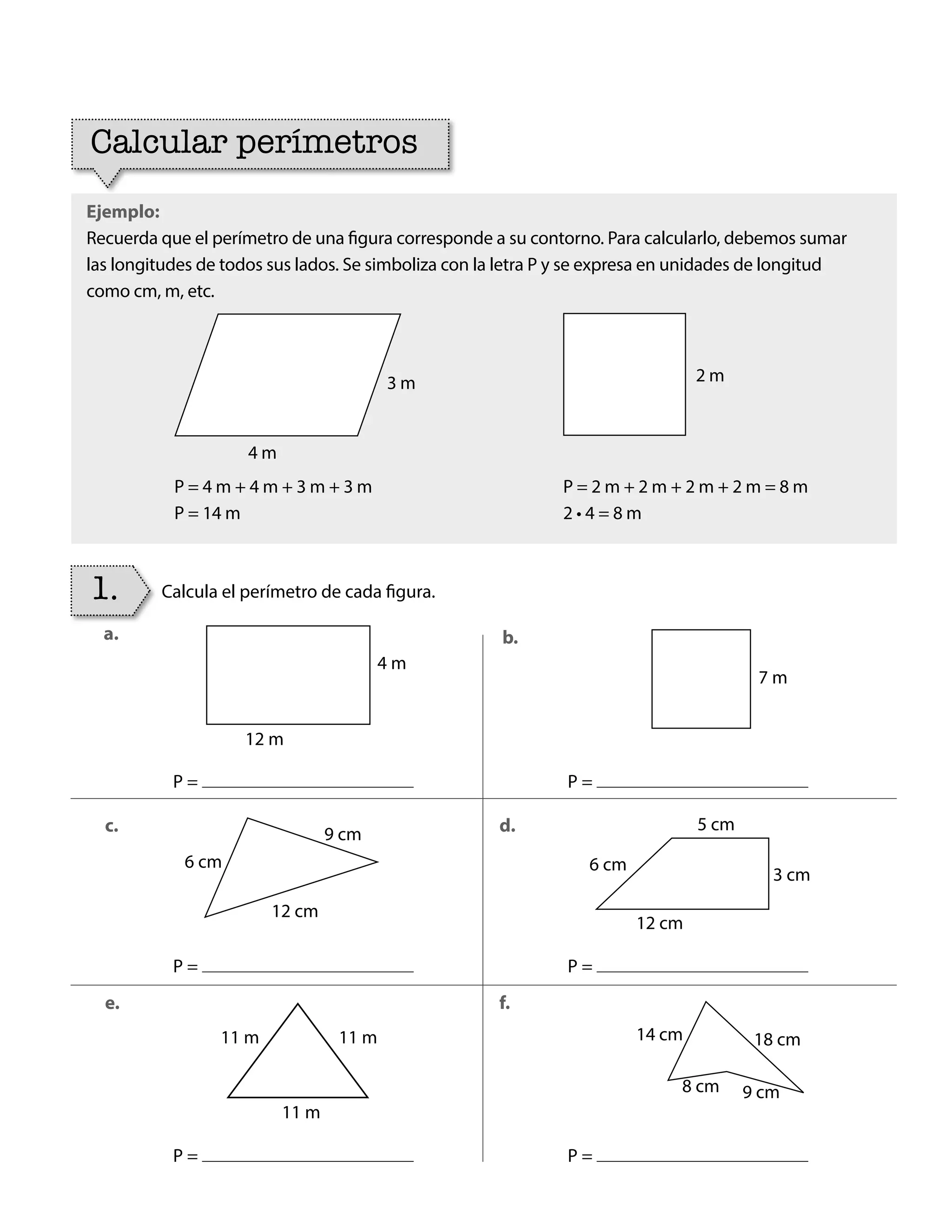 Ejemplo:
Recuerda que el perímetro de una figura corresponde a su contorno. Para calcularlo, debemos sumar
las longitudes de todos sus lados. Se simboliza con la letra P y se expresa en unidades de longitud
como cm, m, etc.
Calcular perímetros
Calcula el perímetro de cada figura.
1.
4 m
6 cm
9 cm
3 cm
6 cm
5 cm
7 m
12 m
12 cm
11 m
11 m 11 m
12 cm
14 cm
8 cm 9 cm
18 cm
P =
P =
P = P =
P =
P =
a.
c.
e.
b.
d.
f.
P = 4 m + 4 m + 3 m + 3 m
P = 14 m
P = 2 m + 2 m + 2 m + 2 m = 8 m
2 • 4 = 8 m
3 m
4 m
2 m
BOOK CT MAT 5º U1Y2.indb 75 06-01-16 10:33
 