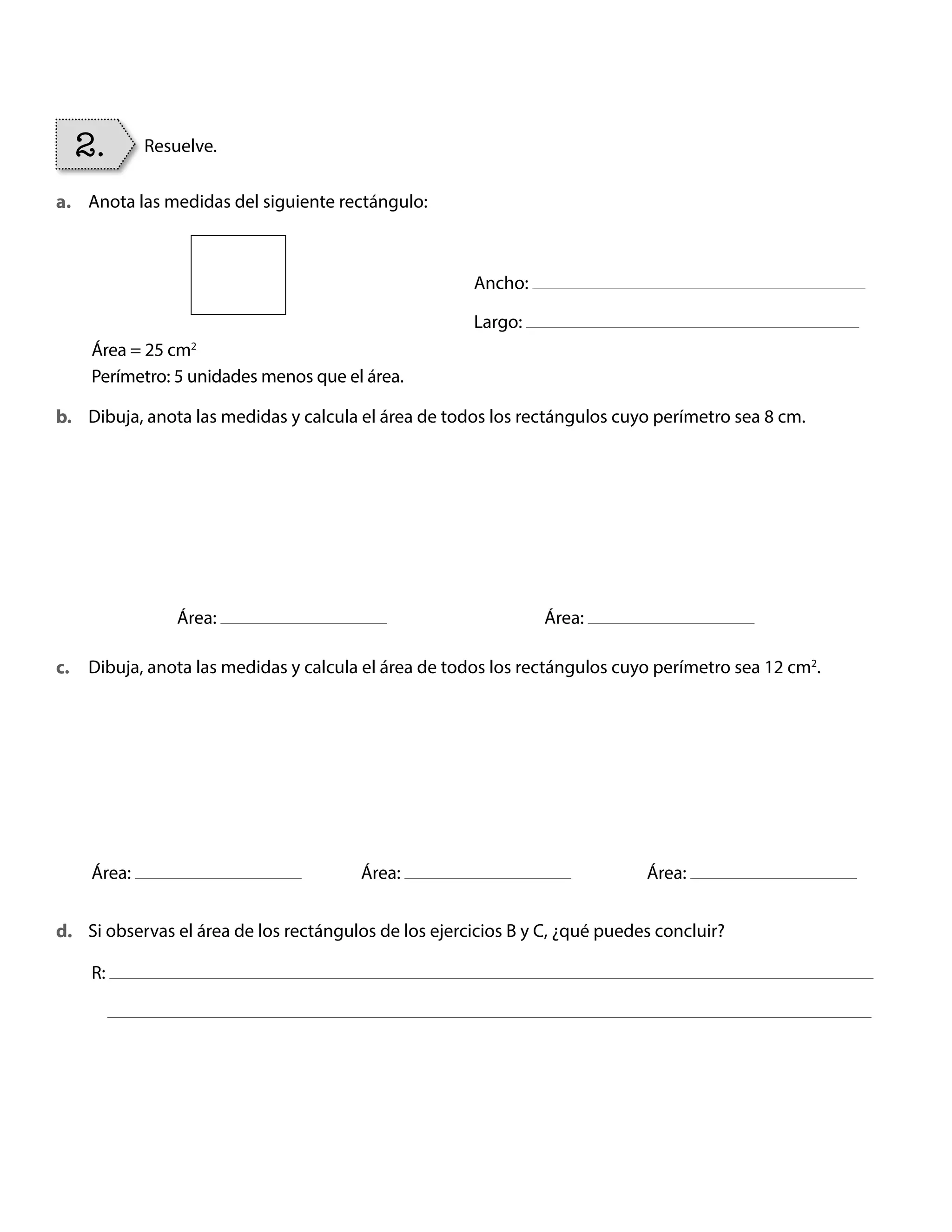 Anota las medidas del siguiente rectángulo:
Dibuja, anota las medidas y calcula el área de todos los rectángulos cuyo perímetro sea 8 cm.
Dibuja, anota las medidas y calcula el área de todos los rectángulos cuyo perímetro sea 12 cm2
.
Si observas el área de los rectángulos de los ejercicios B y C, ¿qué puedes concluir?
Ancho:
Largo:
Área:
Área:
R:
Área:
Área: Área:
2. Resuelve.
a.
b.
c.
d.
Área = 25 cm2
Perímetro: 5 unidades menos que el área.
BOOK CT MAT 5º U1Y2.indb 84 06-01-16 10:33
 