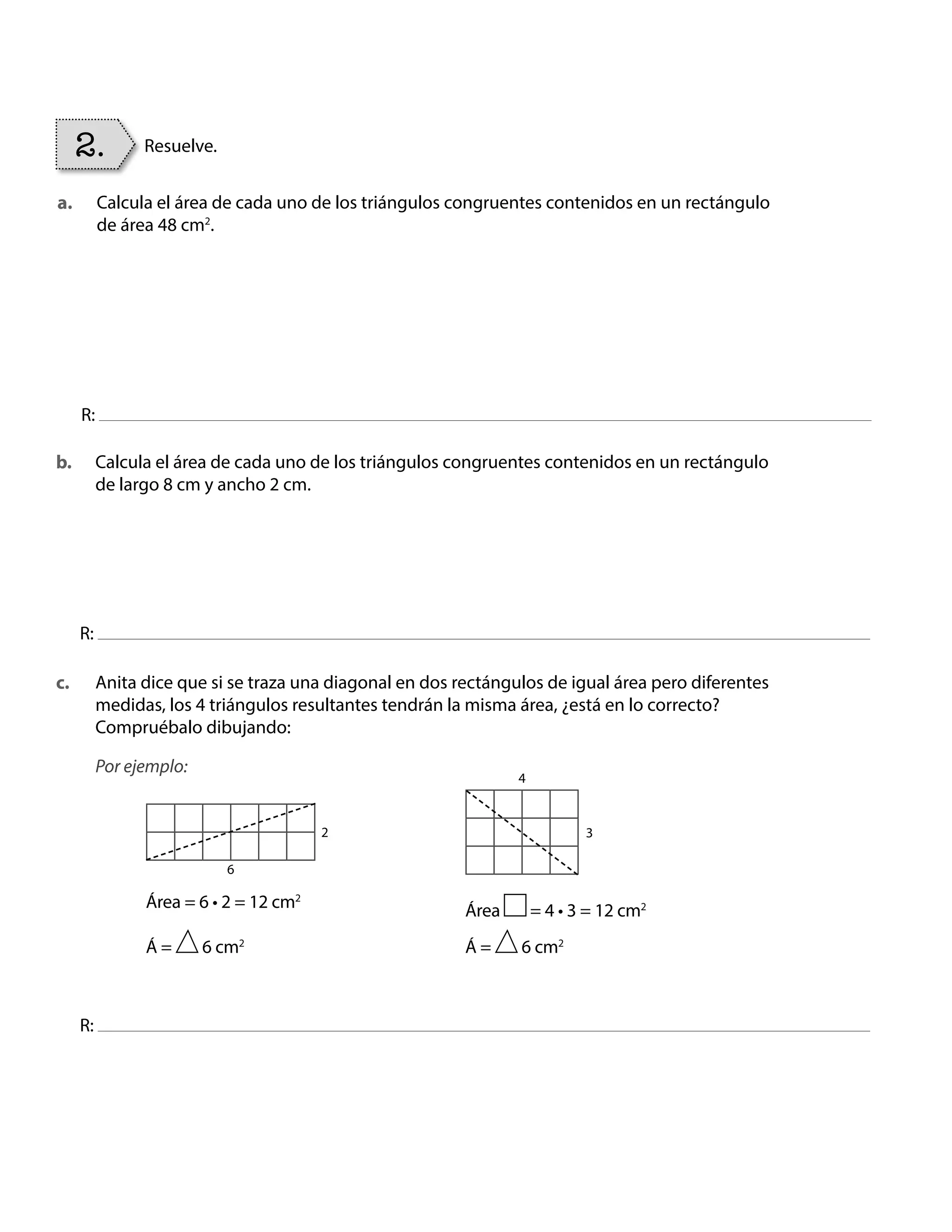 Calcula el área de cada uno de los triángulos congruentes contenidos en un rectángulo
de área 48 cm2
.
Calcula el área de cada uno de los triángulos congruentes contenidos en un rectángulo
de largo 8 cm y ancho 2 cm.
Anita dice que si se traza una diagonal en dos rectángulos de igual área pero diferentes
medidas, los 4 triángulos resultantes tendrán la misma área, ¿está en lo correcto?
Compruébalo dibujando:
Por ejemplo:
R:
R:
R:
2. Resuelve.
a.
b.
c.
2 3
6
4
Área = 6 • 2 = 12 cm2
Área = 4 • 3 = 12 cm2
Á = 6 cm2
Á = 6 cm2
BOOK CT MAT 5º U1Y2.indb 86 06-01-16 10:33
 
