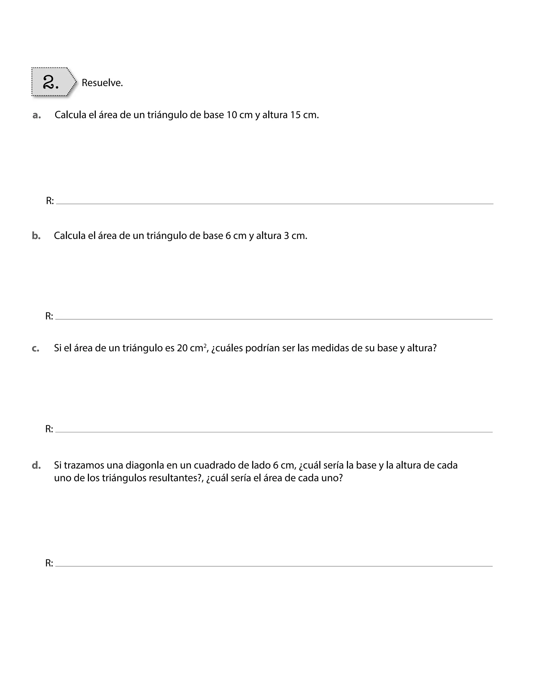 Calcula el área de un triángulo de base 10 cm y altura 15 cm.
Calcula el área de un triángulo de base 6 cm y altura 3 cm.
Si el área de un triángulo es 20 cm2
, ¿cuáles podrían ser las medidas de su base y altura?
Si trazamos una diagonla en un cuadrado de lado 6 cm, ¿cuál sería la base y la altura de cada
uno de los triángulos resultantes?, ¿cuál sería el área de cada uno?
R:
R:
R:
R:
2. Resuelve.
a.
b.
c.
d.
BOOK CT MAT 5º U1Y2.indb 88 06-01-16 10:33
 