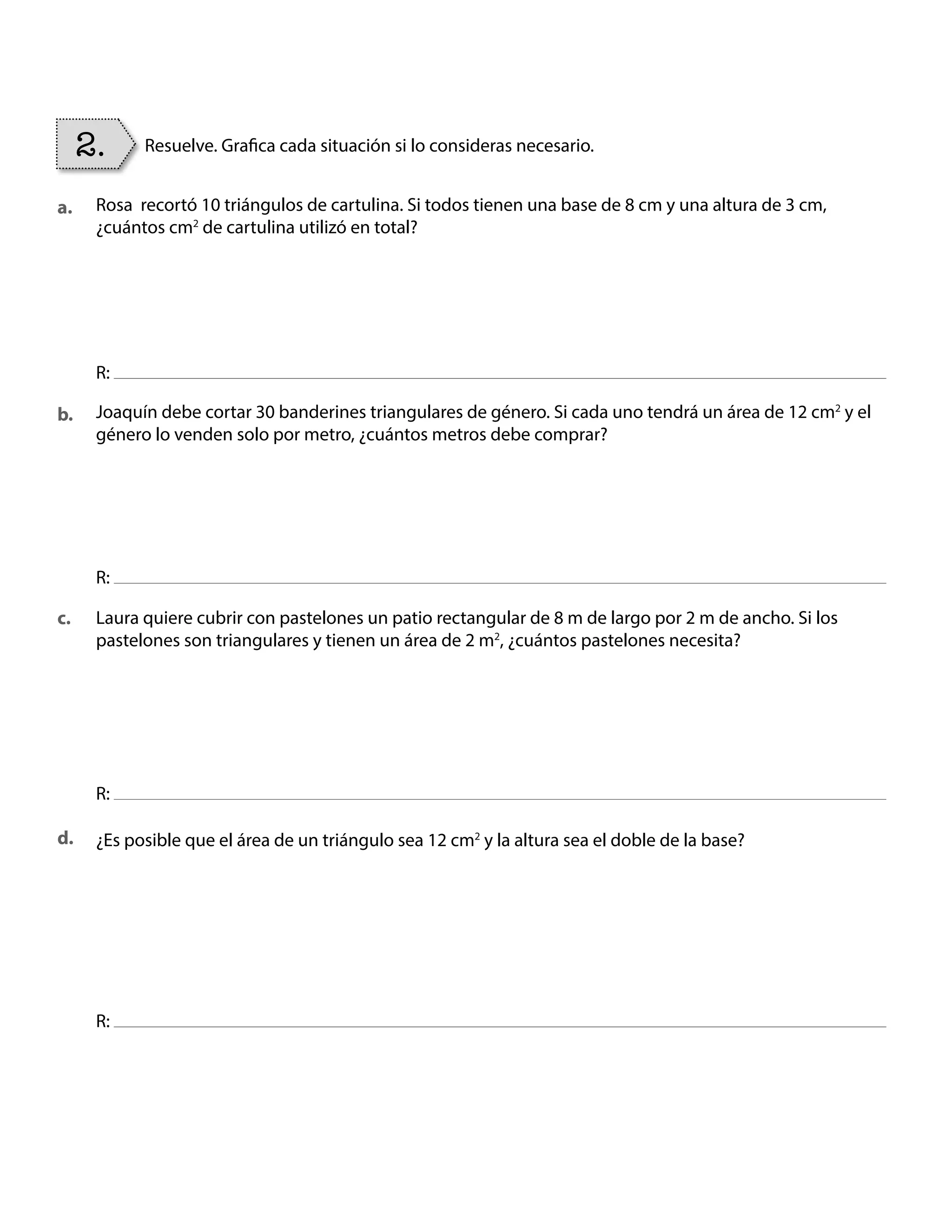 Rosa recortó 10 triángulos de cartulina. Si todos tienen una base de 8 cm y una altura de 3 cm,
¿cuántos cm2
de cartulina utilizó en total?
Joaquín debe cortar 30 banderines triangulares de género. Si cada uno tendrá un área de 12 cm2
y el
género lo venden solo por metro, ¿cuántos metros debe comprar?
Laura quiere cubrir con pastelones un patio rectangular de 8 m de largo por 2 m de ancho. Si los
pastelones son triangulares y tienen un área de 2 m2
, ¿cuántos pastelones necesita?
¿Es posible que el área de un triángulo sea 12 cm2
y la altura sea el doble de la base?
R:
R:
R:
R:
2. Resuelve. Grafica cada situación si lo consideras necesario.
a.
b.
c.
d.
BOOK CT MAT 5º U1Y2.indb 90 06-01-16 10:33
 