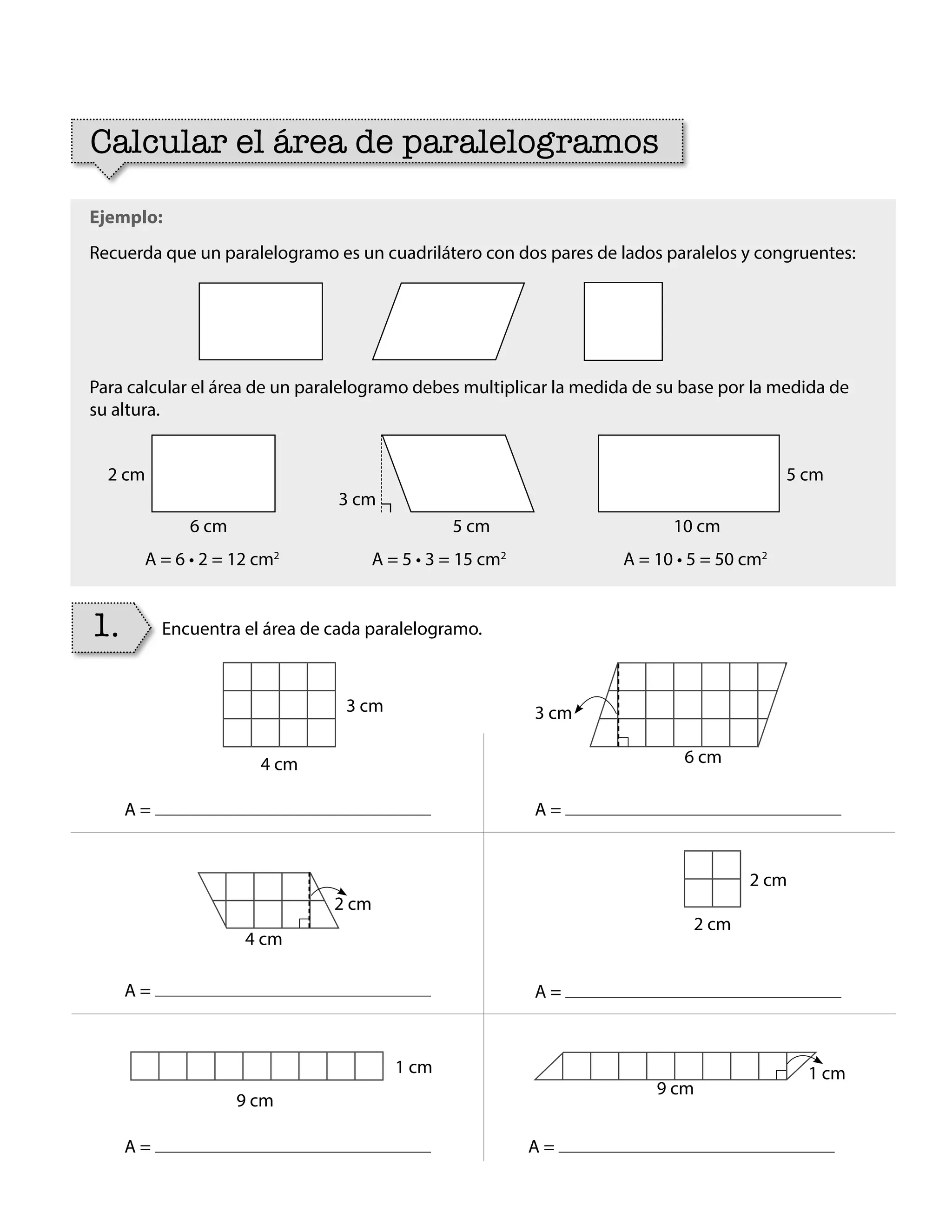 Ejemplo:
Recuerda que un paralelogramo es un cuadrilátero con dos pares de lados paralelos y congruentes:
Para calcular el área de un paralelogramo debes multiplicar la medida de su base por la medida de
su altura.
1.
Calcular el área de paralelogramos
Encuentra el área de cada paralelogramo.
3 cm 3 cm
2 cm
1 cm 1 cm
2 cm
4 cm 6 cm
4 cm
9 cm
9 cm
2 cm
A = 6 • 2 = 12 cm2
A = A =
A =
A = A =
A =
A = 5 • 3 = 15 cm2
A = 10 • 5 = 50 cm2
2 cm
6 cm
5 cm
10 cm
3 cm
5 cm
BOOK CT MAT 5º U1Y2.indb 91 06-01-16 10:33
 