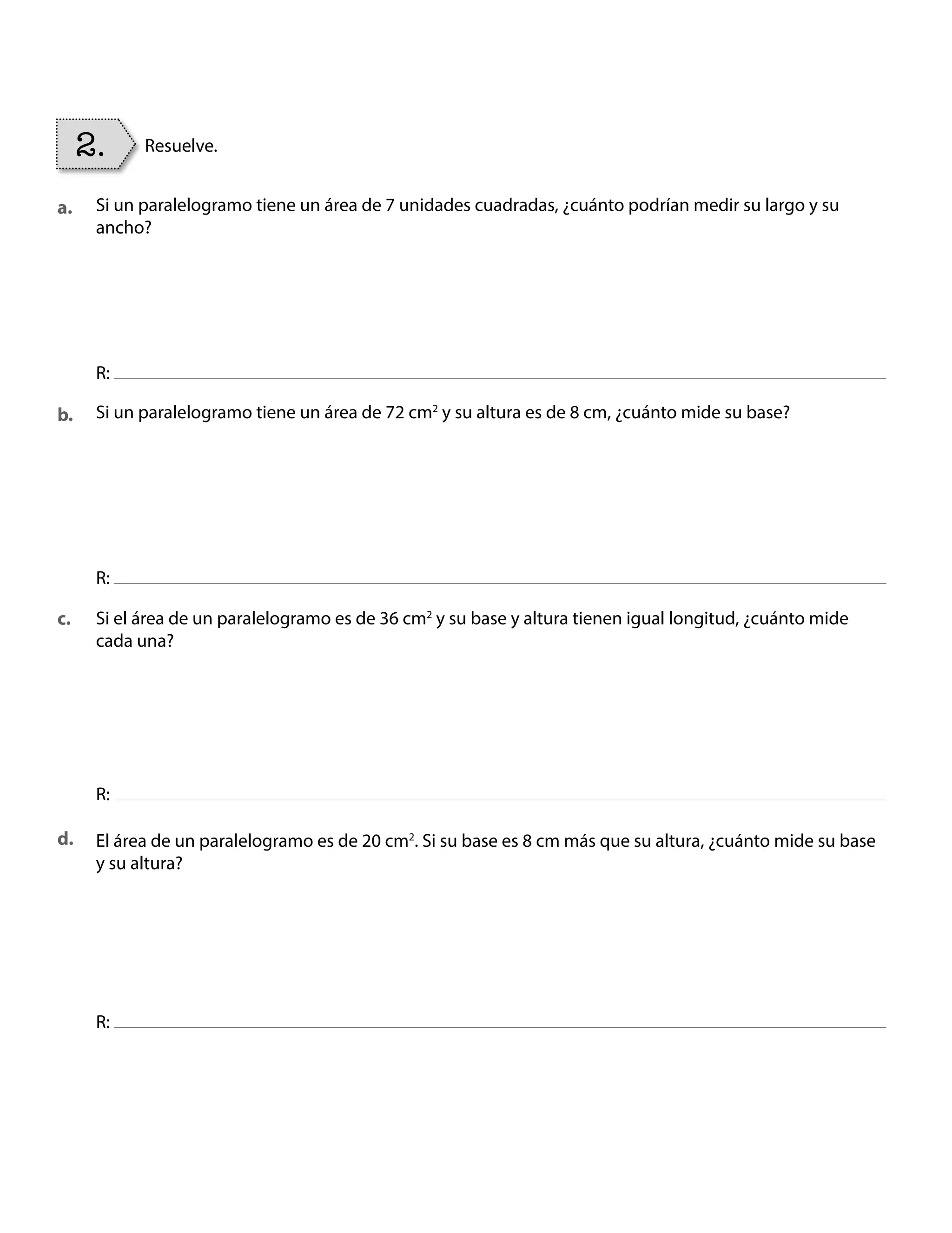 Si un paralelogramo tiene un área de 7 unidades cuadradas, ¿cuánto podrían medir su largo y su
ancho?
Si un paralelogramo tiene un área de 72 cm2
y su altura es de 8 cm, ¿cuánto mide su base?
Si el área de un paralelogramo es de 36 cm2
y su base y altura tienen igual longitud, ¿cuánto mide
cada una?
El área de un paralelogramo es de 20 cm2
. Si su base es 8 cm más que su altura, ¿cuánto mide su base
y su altura?
R:
R:
R:
R:
2. Resuelve.
a.
b.
c.
d.
BOOK CT MAT 5º U1Y2.indb 92 06-01-16 10:33
 