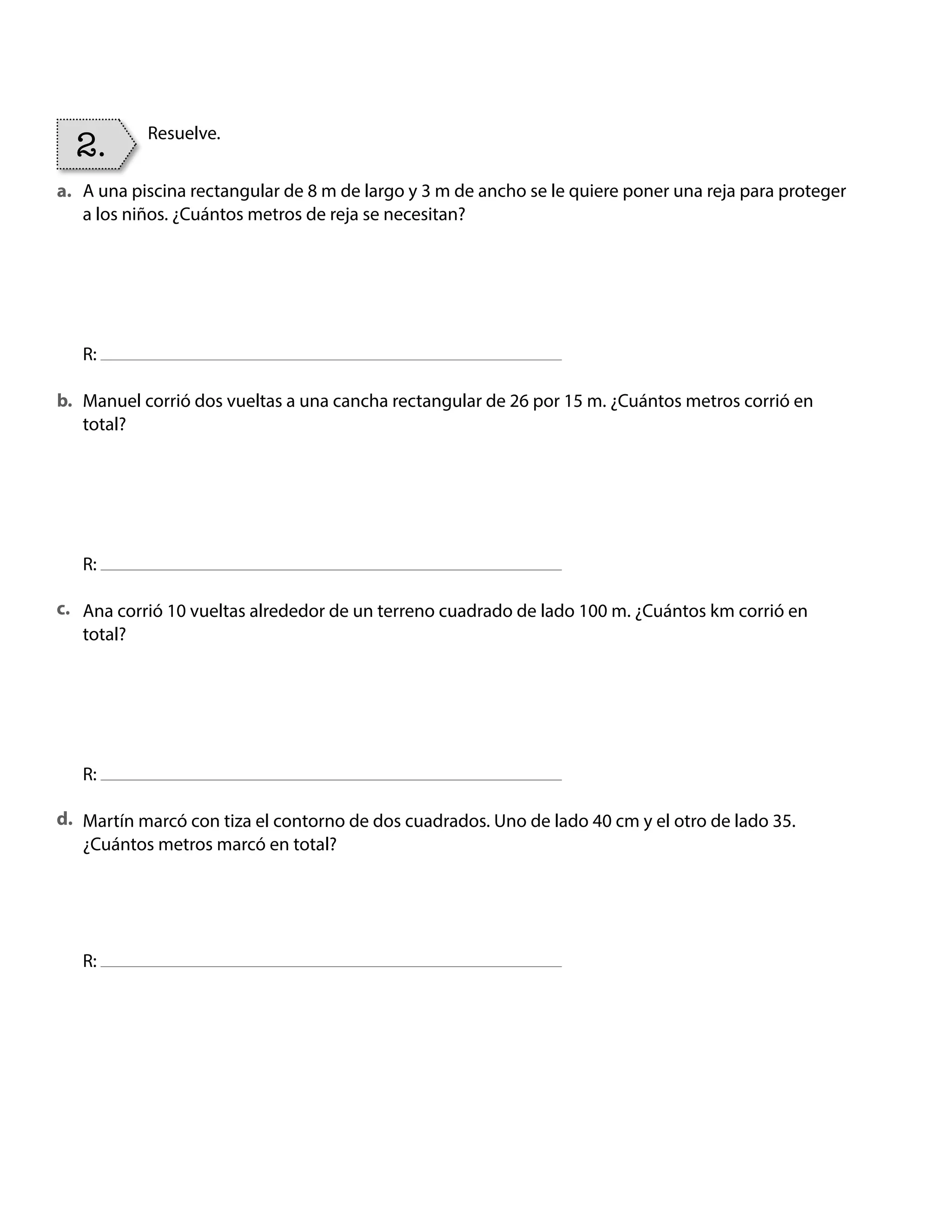 Resuelve.
2.
A una piscina rectangular de 8 m de largo y 3 m de ancho se le quiere poner una reja para proteger
a los niños. ¿Cuántos metros de reja se necesitan?
R:
Manuel corrió dos vueltas a una cancha rectangular de 26 por 15 m. ¿Cuántos metros corrió en
total?
R:
Ana corrió 10 vueltas alrededor de un terreno cuadrado de lado 100 m. ¿Cuántos km corrió en
total?
R:
Martín marcó con tiza el contorno de dos cuadrados. Uno de lado 40 cm y el otro de lado 35.
¿Cuántos metros marcó en total?
R:
a.
b.
c.
d.
BOOK CT MAT 5º U1Y2.indb 76 06-01-16 10:33
 