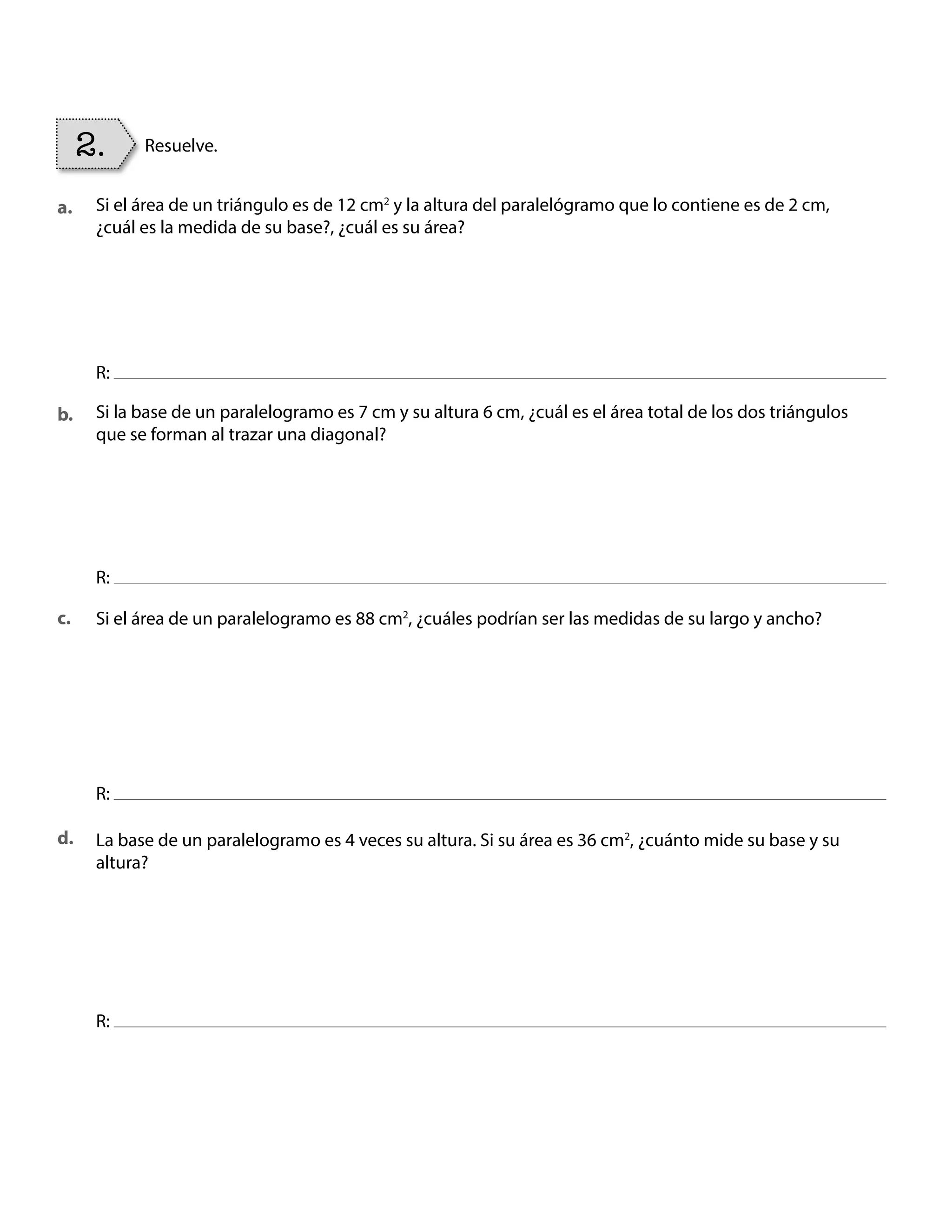 Si el área de un triángulo es de 12 cm2
y la altura del paralelógramo que lo contiene es de 2 cm,
¿cuál es la medida de su base?, ¿cuál es su área?
Si la base de un paralelogramo es 7 cm y su altura 6 cm, ¿cuál es el área total de los dos triángulos
que se forman al trazar una diagonal?
La base de un paralelogramo es 4 veces su altura. Si su área es 36 cm2
, ¿cuánto mide su base y su
altura?
Si el área de un paralelogramo es 88 cm2
, ¿cuáles podrían ser las medidas de su largo y ancho?
R:
R:
R:
R:
2. Resuelve.
a.
b.
c.
d.
BOOK CT MAT 5º U1Y2.indb 94 06-01-16 10:33
 