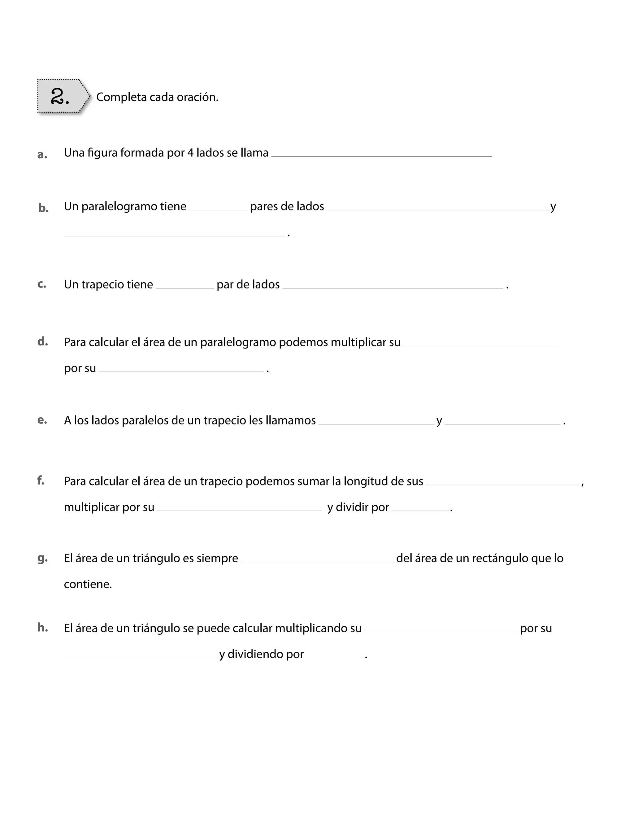 Una figura formada por 4 lados se llama
Un paralelogramo tiene pares de lados y
.
Para calcular el área de un paralelogramo podemos multiplicar su
por su .
Para calcular el área de un trapecio podemos sumar la longitud de sus ,
multiplicar por su y dividir por .
El área de un triángulo es siempre del área de un rectángulo que lo
contiene.
El área de un triángulo se puede calcular multiplicando su por su
y dividiendo por .
A los lados paralelos de un trapecio les llamamos y .
Un trapecio tiene par de lados .
2. Completa cada oración.
a.
b.
c.
d.
f.
g.
h.
e.
BOOK CT MAT 5º U1Y2.indb 96 06-01-16 10:33
 