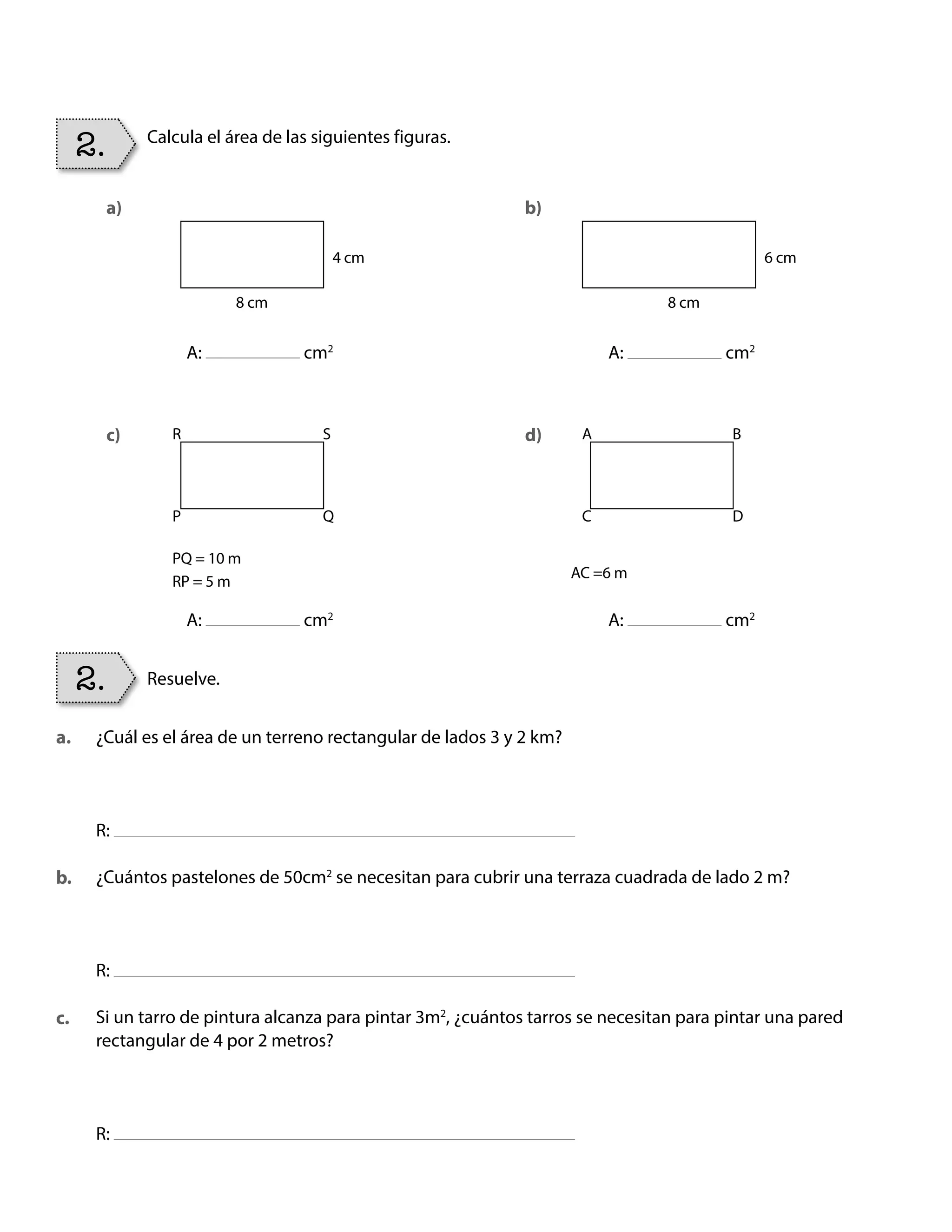 Resuelve.
2.
Calcula el área de las siguientes figuras.
a)
c)
b)
d)
a.
c.
b.
2.
4 cm 6 cm
8 cm
R A
PQ = 10 m
RP = 5 m
AC =6 m
P C
S B
Q D
8 cm
A: cm2
A: cm2
A: cm2
A: cm2
¿Cuál es el área de un terreno rectangular de lados 3 y 2 km?
R:
¿Cuántos pastelones de 50cm2
se necesitan para cubrir una terraza cuadrada de lado 2 m?
R:
Si un tarro de pintura alcanza para pintar 3m2
, ¿cuántos tarros se necesitan para pintar una pared
rectangular de 4 por 2 metros?
R:
BOOK CT MAT 5º U1Y2.indb 80 06-01-16 10:33
 