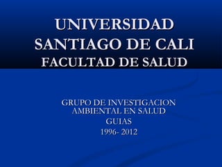 UNIVERSIDADUNIVERSIDAD
SANTIAGO DE CALISANTIAGO DE CALI
FACULTAD DE SALUDFACULTAD DE SALUD
GRUPO DE INVESTIGACIONGRUPO DE INVESTIGACION
AMBIENTAL EN SALUDAMBIENTAL EN SALUD
GUIASGUIAS
1996- 20121996- 2012
 