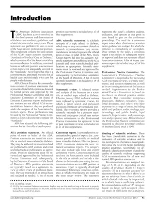 Introduction

T

he American Diabetes Association
(ADA) has been actively involved in
the development and dissemination
of diabetes care standards, guidelines, and
related documents for many years. These
statements are published in one or more
of the Association’s professional journals.
This supplement contains the latest update
of the ADA’s major position statement,
“Standards of Medical Care in Diabetes,”
which contains all of the Association’s key
recommendations. In addition, contained
herein are selected position statements on
certain topics not adequately covered in
the “Standards.” ADA hopes that this is a
convenient and important resource for all
health care professionals who care for
people with diabetes.
ADA Clinical Practice Recommendations consist of position statements that
represent ofﬁcial ADA opinion as denoted
by formal review and approval by the
Professional Practice Committee and the
Executive Committee of the Board of
Directors. Consensus reports and systematic reviews are not ofﬁcial ADA recommendations; however, they are produced
under the auspices of the Association by
invited experts. These publications may
be used by the Professional Practice Committee as source documents to update the
“Standards.”
ADA has adopted the following definitions for its clinically related reports.

Systematic review. A balanced review
and analysis of the literature on a scientiﬁc or medical topic related to diabetes.
Effective January 2010, technical reviews
were replaced by systematic reviews, for
which a priori search and inclusion/
exclusion criteria are developed and published. The systematic review provides a
scientiﬁc rationale for a position statement and undergoes critical peer review
before submission to the Professional
Practice Committee for approval. A list
of past systematic reviews is included on
p. e1 of this supplement.

ADA position statement. An ofﬁcial
point of view or belief of the ADA.
Position statements are issued on scientiﬁc or medical issues related to diabetes.
They may be authored or unauthored and
are published in ADA journals and other
scientiﬁc/medical publications as appropriate. Position statements must be reviewed and approved by the Professional
Practice Committee and, subsequently,
by the Executive Committee of the Board
of Directors. ADA position statements
are typically based on a systematic review or other review of published literature. They are reviewed on an annual basis
and updated as needed. A list of recent

Consensus report. A comprehensive examination by a panel of experts (i.e., consensus panel) of a scientiﬁc or medical
issue related to diabetes. Effective January
2010, consensus statements were renamed consensus reports. The category
may also include task force and expert
committee reports. Consensus reports do
not have the Association’s name included
in the title or subtitle and include a disclaimer in the introduction stating that any
recommendations are not ADA position. A
consensus report is typically developed
immediately following a consensus conference at which presentations are made on
the issue under review. The statement

position statements is included on p. e3 of
this supplement.
ADA scientiﬁc statement. A scholarly
synopsis of a topic related to diabetes,
which may or may not contain clinical or
research recommendations. Any recommendations included represent the ofﬁcial
point of view or belief of the ADA. Work
Group Reports fall into this category. Scientiﬁc statements are published in the ADA
journals and other scientiﬁc/medical publications as appropriate. Scientiﬁc statements must be reviewed and approved by
the Professional Practice Committee and,
subsequently, by the Executive Committee
of the Board of Directors. A list of recent
scientiﬁc statements is included on p. e4 of
this supplement.

c c c c c c c c c c c c c c c c c c c c c c c c c c c c c c c c c c c c c c c c c c c c c c c c c

DOI: 10.2337/dc13-S001
© 2013 by the American Diabetes Association. Readers may use this article as long as the work is properly
cited, the use is educational and not for proﬁt, and the work is not altered. See http://creativecommons.org/
licenses/by-nc-nd/3.0/ for details.

care.diabetesjournals.org

represents the panel’s collective analysis,
evaluation, and opinion at that point in
time based in part on the conference
proceedings. The need for a consensus
report arises when clinicians or scientists
desire guidance on a subject for which the
evidence is contradictory or incomplete.
Once written by the panel, a consensus
report is not subject to subsequent review
or approval and does not represent ofﬁcial
Association opinion. A list of recent consensus reports is included on p. e2 of this
supplement.
Professional Practice Committee. The
Association’s Professional Practice
Committee is responsible for reviewing
ADA systematic reviews, scientiﬁc statements, and position statements, as well
as for overseeing revisions of the latter as
needed. Appointment to the Professional Practice Committee is based on
excellence in clinical practice and/or
research. The committee comprises
physicians, diabetes educators, registered dietitians, and others who have
expertise in a range of areas, including
adult and pediatric endocrinology, epidemiology, and public health, lipid
research, hypertension, and preconception and pregnancy care. All members of
the Professional Practice Committee are
required to disclose potential conﬂicts
of interest (listed on p. S109).
Grading of scientiﬁc evidence. There
has been considerable evolution in the
evaluation of scientiﬁc evidence and in
the development of evidence-based guidelines since the ADA ﬁrst began publishing
practice guidelines. Accordingly, we developed a classiﬁcation system to grade the
quality of scientiﬁc evidence supporting
ADA recommendations for all new and
revised ADA position statements.
Recommendations are assigned ratings of A, B, or C, depending on the
quality of evidence (Table 1). Expert
opinion (E) is a separate category for
recommendations in which there is as
yet no evidence from clinical trials, in
which clinical trials may be impractical,
or in which there is conﬂicting evidence.
Recommendations with an “A” rating are
based on large well-designed clinical trials or well-done meta-analyses.

DIABETES CARE, VOLUME 36, SUPPLEMENT 1, JANUARY 2013

S1

 