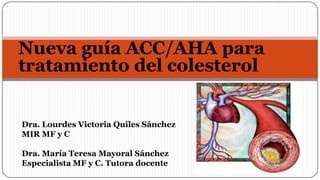 Nueva guía ACC/AHA para
tratamiento del colesterol
Dra. Lourdes Victoria Quiles Sánchez
MIR MF y C
Dra. María Teresa Mayoral Sánchez
Especialista MF y C. Tutora docente

 
