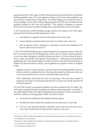 8 Alcohol guidelines
group produced the 1995 report Sensible Drinking, that has formed the basis of individual
drinking guidelines since. The most significant change to the Government guidelines was
the move from weekly limits to daily limits. The Royal Colleges also revisited the issue in
1995, including a review of the evidence linking alcohol and CHD, and concluded that the
guidelines adopted in 1987 were still sufficient.13
This marked a divergence in opinion
between the Government and Royal Colleges that is explored further in the next chapter.
8. The Government’s sensible drinking message, based on the analysis in the 1995 report
and agreed by the devolved health departments, is that:
a. men should not regularly drink more than three to four units a day;
b. women should not regularly drink more than two to three units a day; and
c. after an episode of heavy drinking, it is advisable to refrain from drinking for 48
hours to allow tissues to recover.14
9. The 1995 Sensible Drinking report contained guidance for pregnant women, which was
that “to minimise risk to the developing fetus, women who are trying to become pregnant
or are at any stage of pregnancy, should not drink more than 1 or 2 units of alcohol once or
twice a week, and should avoid episodes of intoxication”.15
Following revised guidelines
published by the Chief Medical Officers in 2006 and advice from the National Institute of
Health and Clinical Excellence (NICE), current guidance for pregnant women in England
is that:
pregnant women or women trying to conceive should avoid drinking alcohol; if they do
choose to drink, to minimise the risk to the baby, they should not drink more than one
to two units of alcohol once or twice a week and should not get drunk.
NICE additionally advised that the risks of miscarriage in the first three months of
pregnancy mean that it is particularly important for a woman not to drink alcohol at all
during that period.16
10. Until 2009, alcohol consumption guidelines had been produced only for adults. The
1995 report considered alcohol consumption by children and young people “very briefly”.17
The Chief Medical Officer for England published specific guidance on the consumption of
alcohol by children and young people in 2009. The advice was that:
• An alcohol-free childhood is the healthiest and best option;
• If children do drink alcohol, they should not do so until at least 15 years old;
• If 15 to 17 year olds drink alcohol, it should be rarely, and never more than once a
week. They should always be supervised by a parent or carer; and
13
Department of Health, Sensible Drinking: Report of an inter-departmental working group, 1 December 1995, Annex E
14
Ev 27 [Department of Health] para 3
15
Department of Health, Sensible Drinking: Report of an inter-departmental working group, 1 December 1995, p 27
16
Ev 27 [Department of Health] para 6
17
Ev 27 [Department of Health] para 8
 