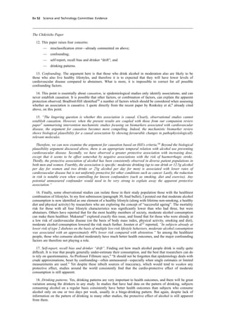 cobber Pack: U PL: CWE1 [E] Processed: [03-01-2012 16:31] Job: 015231 Unit: PG03
Ev 52 Science and Technology Committee: Evidence
The Chikritzhs Paper
12. This paper raises four concerns:
— misclassiﬁcation error—already commented on above;
— confounding;
— self-report, recall bias and drinker “drift”; and
— drinking patterns.
13. Confounding. The argument here is that those who drink alcohol in moderation also are likely to be
those who also live healthy lifestyles, and therefore it is to expected that they will have lower levels of
cardiovascular disease compared to abstainers. What is more, it is impossible to correct for all possible
confounding factors.
14. This point is essentially about causation, ie epidemiological studies only identify associations, and can
never establish causation. It is possible that other factors, or combination of factors, can explain the apparent
protection observed. Bradford-Hill identiﬁed10
a number of factors which should be considered when assessing
whether an association is causative. I quote directly from the recent paper by Ronksley et al,6
already cited
above, on this point.
15. “The lingering question is whether this association is causal. Clearly, observational studies cannot
establish causation. However, when the present results are coupled with those from our companion review
paper7
summarising intervention mechanistic studies focusing on biomarkers associated with cardiovascular
disease, the argument for causation becomes more compelling. Indeed, the mechanistic biomarker review
shows biological plausibility for a causal association by showing favourable changes in pathophysiologically
relevant molecules.
Therefore, we can now examine the argument for causation based on Hill’s criteria.10
Beyond the biological
plausibility argument discussed above, there is an appropriate temporal relation with alcohol use preventing
cardiovascular disease. Secondly, we have observed a greater protective association with increasing dose,
except that it seems to be offset somewhat by negative associations with the risk of haemorrhagic stroke.
Thirdly, the protective association of alcohol has been consistently observed in diverse patient populations in
both men and women. Fourthly, the association is speciﬁc: moderate drinking (up to one drink or 12.5g alcohol
per day for women and two drinks or 25g alcohol per day for men) is associated with lower rates of
cardiovascular disease but is not uniformly protective for other conditions such as cancer. Lastly, the reduction
in risk is notable even when controlling for known confounders (such as smoking, diet and exercise). Any
potential unmeasured confounder would need to be very strong to explain away the apparent protective
association.”
16. Finally, some observational studies can isolate those in their study population those with the healthiest
combination of lifestyles. In my ﬁrst submission (paragraph 30, ﬁnal bullet), I pointed out that moderate alcohol
consumption is now identiﬁed as one element of a healthy lifestyle (along with lifetime non-smoking, a healthy
diet and physical activity) by researchers who are exploring the concept of “successful ageing”. The mortality
risk for those with all four lifestyle characteristics was signiﬁcantly lower than who had three, but were
abstainers. Others have reported that for the most healthy members of society, moderate alcohol consumption
can make them healthier. Mukamal11
explored exactly this issue, and found that for those who were already at
a low risk of cardiovascular disease (on the basis of body mass index, physical activity, smoking and diet),
moderate alcohol consumption lowered the risk much further. Joosten et al12
reported, “In subjects already at
lower risk of type 2 diabetes on the basis of multiple low-risk lifestyle behaviors, moderate alcohol consumption
was associated with an approximately 40% lower risk compared with abstention.” So among the healthiest
people, those who consume alcohol moderately have much better health outcomes, and the major confounding
factors are therefore not playing a role.
17. Self-report, recall bias and drinker “drift”. Finding out how much alcohol people drink is really quite
difﬁcult. It is true that people generally under-estimate their consumption, and the best that researchers can do
is rely on questionnaires. As Professor Fillmore says,4
“It should not be forgotten that epidemiology deals with
crude approximations, beset by confounding—often unmeasured—especially when single estimates or limited
measurements are used.” Yet despite these inbuilt sources of inaccuracy, which would tend to weaken any
protective effect, studies around the world consistently ﬁnd that the cardio-protective effect of moderate
consumption is still apparent.
18. Drinking patterns. Yes, drinking patterns are very important to health outcomes, and there will be great
variation among the drinkers in any study. In studies that have had data on the pattern of drinking, subjects
consuming alcohol on a regular basis consistently have better health outcomes than subjects who consume
alcohol only on one or two days per week, usually in a binge-drinking pattern. But again, despite lack of
information on the pattern of drinking in many other studies, the protective effect of alcohol is still apparent
from them.
 