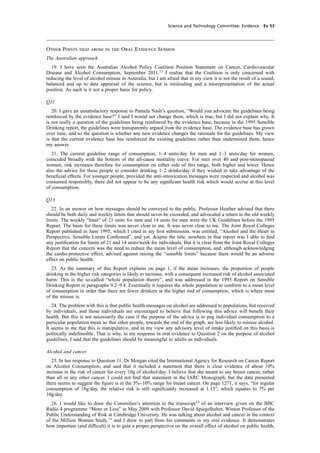 cobber Pack: U PL: CWE1 [O] Processed: [03-01-2012 16:31] Job: 015231 Unit: PG03
Science and Technology Committee: Evidence Ev 53
Other Points that arose in the Oral Evidence Session
The Australian approach
19. I have seen the Australian Alcohol Policy Coalition Position Statement on Cancer, Cardiovascular
Disease and Alcohol Consumption, September 2011.13
I realise that the Coalition is only concerned with
reducing the level of alcohol misuse in Australia, but I am afraid that in my view it is not the result of a sound,
balanced and up to date appraisal of the science, but is misleading and a misrepresentation of the actual
position. As such is it not a proper basis for policy.
Q11
20. I gave an unsatisfactory response to Pamela Nash’s question, “Would you advocate the guidelines being
reinforced by the evidence base?” I said I would not change them, which is true, but I did not explain why. It
is not really a question of the guidelines being reinforced by the evidence base, because in the 1995 Sensible
Drinking report, the guidelines were transparently argued from the evidence base. The evidence base has grown
over time, and so the question is whether any new evidence changes the rationale for the guidelines. My view
is that the current evidence base has reinforced the existing guidelines rather than undermined them, hence
my answer.
21. The current guideline range of consumption, 1–4 units/day for men and 1–3 units/day for women,
coincided broadly with the bottom of the all-cause mortality curve. For men over 40 and post-menopausal
women, risk increases therefore for consumption on either side of this range, both higher and lower. Hence
also the advice for these people to consider drinking 1–2 drinks/day if they wished to take advantage of the
beneﬁcial effects. For younger people, provided the anti-intoxication messages were respected and alcohol was
consumed responsibly, there did not appear to be any signiﬁcant health risk which would accrue at this level
of consumption.
Q13
22. In an answer on how messages should be conveyed to the public, Professor Heather advised that there
should be both daily and weekly limits that should never be exceeded, and advocated a return to the old weekly
limits. The weekly “limit” of 21 units for men and 14 units for men were the UK Guidelines before the 1995
Report. The basis for these limits was never clear to me. It was never clear to me. The Joint Royal Colleges
Report published in June 1995, which I cited in my ﬁrst submission, was entitled, “Alcohol and the Heart in
Perspective, Sensible Limits Conﬁrmed”, and yet, despite the title, nowhere in that report was I able to ﬁnd
any justiﬁcation for limits of 21 and 14 units/week for individuals. But it is clear from the Joint Royal Colleges
Report that the concern was the need to reduce the mean level of consumption, and, although acknowledging
the cardio-protective effect, advised against raising the “sensible limits” because there would be an adverse
effect on public health.
23. As the summary of this Report explains on page 1, if the mean increases, the proportion of people
drinking in the higher risk categories is likely to increase, with a consequent increased risk of alcohol associated
harm. This is the so-called “whole population theory”, and was addressed in the 1995 Report on Sensible
Drinking Report in paragraphs 9.2–9.4. Essentially it requires the whole population to conform to a mean level
of consumption in order that there are fewer drinkers at the higher end of consumption, which is where most
of the misuse is.
24. The problem with this is that public health messages on alcohol are addressed to populations, but received
by individuals, and those individuals are encouraged to believe that following this advice will beneﬁt their
health. But this is not necessarily the case if the purpose of the advice is to peg individual consumption to a
particular population mean so that other people, towards the end of the graph, are less likely to misuse alcohol.
It seems to me that this is manipulative, and in my view any advisory level of intake justiﬁed on this basis is
politically indefensible. That is why, in my response in oral evidence to Question 2 on the purpose of alcohol
guidelines, I said that the guidelines should be meaningful to adults as individuals.
Alcohol and cancer
25. In her response to Question 11, Dr Morgan cited the International Agency for Research on Cancer Report
on Alcohol Consumption, and said that it included a statement that there is clear evidence of about 10%
increase in the risk of cancer for every 10g of alcohol/day. I believe that she meant to say breast cancer, rather
than all or any other cancer. I could not ﬁnd that statement in the IARC Monograph, but the data presented
there seems to suggest the ﬁgure is in the 5%–10% range for breast cancer. On page 1271, it says, “for regular
consumption of 18g/day, the relative risk is still signiﬁcantly increased at 1.13”, which equates to 7% per
10g/day.
26. I would like to draw the Committee’s attention to the transcript14
of an interview given on the BBC
Radio 4 programme “More or Less” in May 2009 with Professor David Spiegelhalter, Winton Professor of the
Public Understanding of Risk at Cambridge University. He was talking about alcohol and cancer in the context
of the Million Women Study,15
and I drew in part from his comments in my oral evidence. It demonstrates
how important (and difﬁcult) it is to gain a proper perspective on the overall effect of alcohol on public health,
 